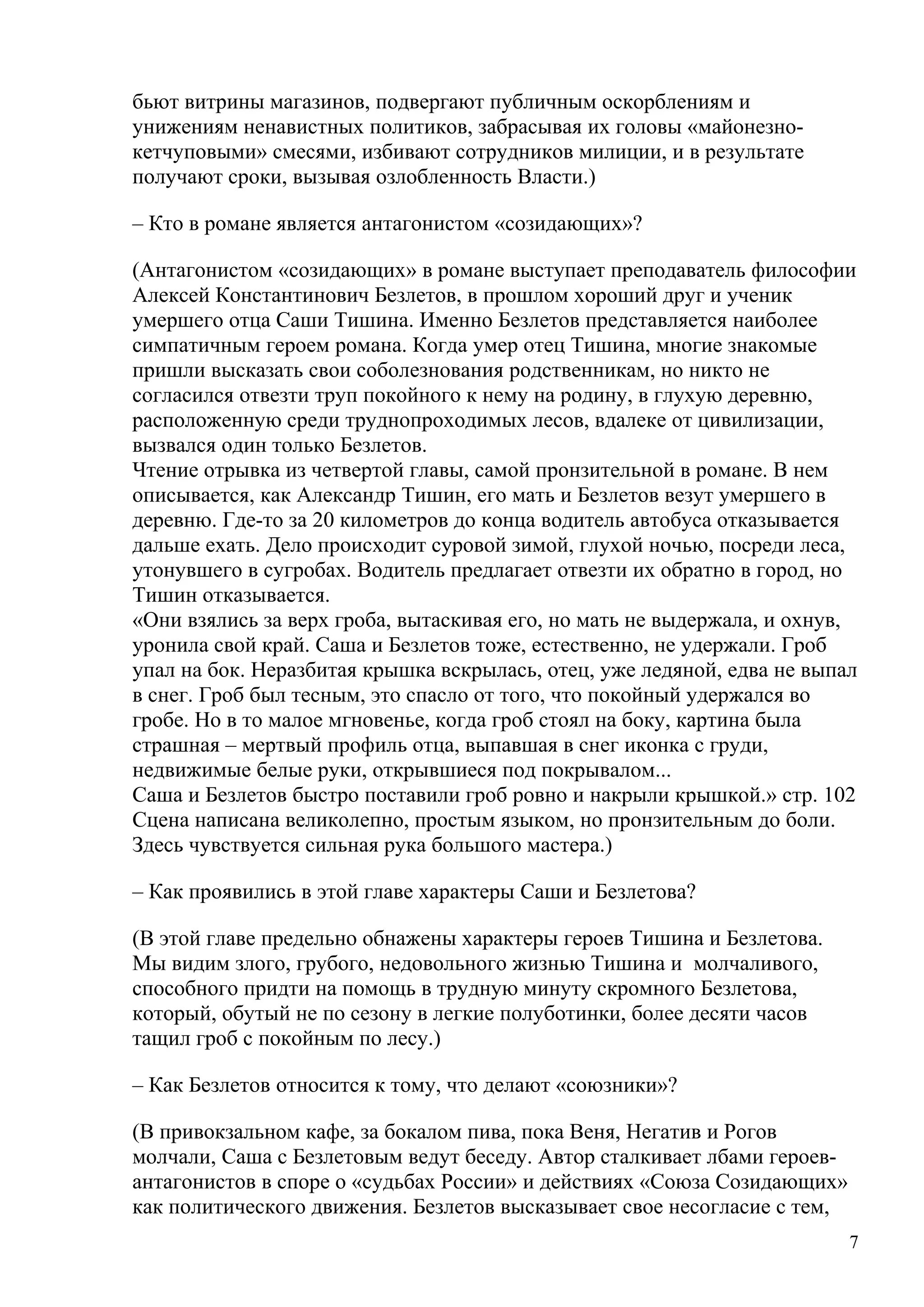 бьют витрины магазинов, подвергают публичным оскорблениям и
унижениям ненавистных политиков, забрасывая их головы «майонезно-
кетчуповыми» смесями, избивают сотрудников милиции, и в результате
получают сроки, вызывая озлобленность Власти.)

– Кто в романе является антагонистом «созидающих»?

(Антагонистом «созидающих» в романе выступает преподаватель философии
Алексей Константинович Безлетов, в прошлом хороший друг и ученик
умершего отца Саши Тишина. Именно Безлетов представляется наиболее
симпатичным героем романа. Когда умер отец Тишина, многие знакомые
пришли высказать свои соболезнования родственникам, но никто не
согласился отвезти труп покойного к нему на родину, в глухую деревню,
расположенную среди труднопроходимых лесов, вдалеке от цивилизации,
вызвался один только Безлетов.
Чтение отрывка из четвертой главы, самой пронзительной в романе. В нем
описывается, как Александр Тишин, его мать и Безлетов везут умершего в
деревню. Где-то за 20 километров до конца водитель автобуса отказывается
дальше ехать. Дело происходит суровой зимой, глухой ночью, посреди леса,
утонувшего в сугробах. Водитель предлагает отвезти их обратно в город, но
Тишин отказывается.
«Они взялись за верх гроба, вытаскивая его, но мать не выдержала, и охнув,
уронила свой край. Саша и Безлетов тоже, естественно, не удержали. Гроб
упал на бок. Неразбитая крышка вскрылась, отец, уже ледяной, едва не выпал
в снег. Гроб был тесным, это спасло от того, что покойный удержался во
гробе. Но в то малое мгновенье, когда гроб стоял на боку, картина была
страшная – мертвый профиль отца, выпавшая в снег иконка с груди,
недвижимые белые руки, открывшиеся под покрывалом...
Саша и Безлетов быстро поставили гроб ровно и накрыли крышкой.» стр. 102
Сцена написана великолепно, простым языком, но пронзительным до боли.
Здесь чувствуется сильная рука большого мастера.)

– Как проявились в этой главе характеры Саши и Безлетова?

(В этой главе предельно обнажены характеры героев Тишина и Безлетова.
Мы видим злого, грубого, недовольного жизнью Тишина и молчаливого,
способного придти на помощь в трудную минуту скромного Безлетова,
который, обутый не по сезону в легкие полуботинки, более десяти часов
тащил гроб с покойным по лесу.)

– Как Безлетов относится к тому, что делают «союзники»?

(В привокзальном кафе, за бокалом пива, пока Веня, Негатив и Рогов
молчали, Саша с Безлетовым ведут беседу. Автор сталкивает лбами героев-
антагонистов в споре о «судьбах России» и действиях «Союза Созидающих»
как политического движения. Безлетов высказывает свое несогласие с тем,
                                                                          7
 