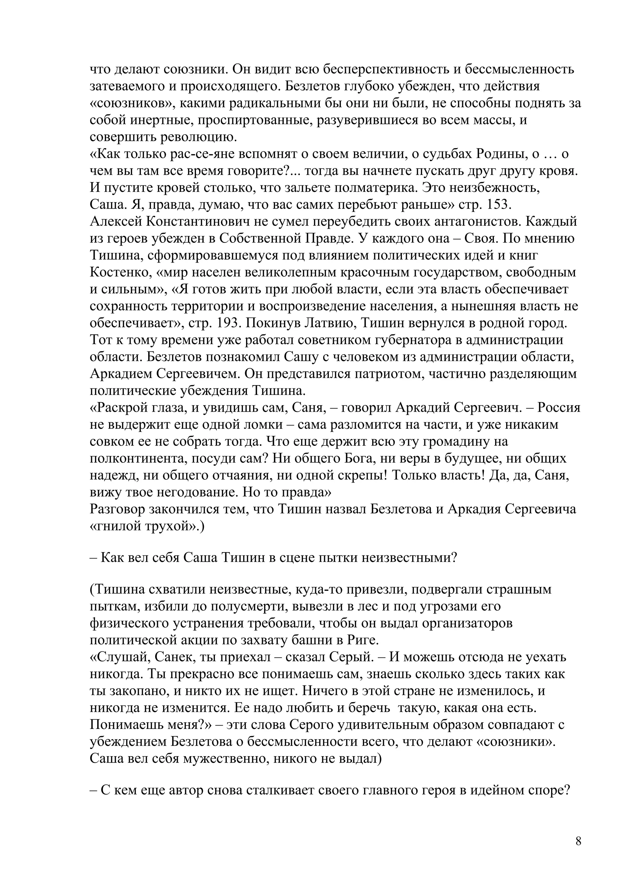 что делают союзники. Он видит всю бесперспективность и бессмысленность
затеваемого и происходящего. Безлетов глубоко убежден, что действия
«союзников», какими радикальными бы они ни были, не способны поднять за
собой инертные, проспиртованные, разуверившиеся во всем массы, и
совершить революцию.
«Как только рас-се-яне вспомнят о своем величии, о судьбах Родины, о … о
чем вы там все время говорите?... тогда вы начнете пускать друг другу кровя.
И пустите кровей столько, что зальете полматерика. Это неизбежность,
Саша. Я, правда, думаю, что вас самих перебьют раньше» стр. 153.
Алексей Константинович не сумел переубедить своих антагонистов. Каждый
из героев убежден в Собственной Правде. У каждого она – Своя. По мнению
Тишина, сформировавшемуся под влиянием политических идей и книг
Костенко, «мир населен великолепным красочным государством, свободным
и сильным», «Я готов жить при любой власти, если эта власть обеспечивает
сохранность территории и воспроизведение населения, а нынешняя власть не
обеспечивает», стр. 193. Покинув Латвию, Тишин вернулся в родной город.
Тот к тому времени уже работал советником губернатора в администрации
области. Безлетов познакомил Сашу с человеком из администрации области,
Аркадием Сергеевичем. Он представился патриотом, частично разделяющим
политические убеждения Тишина.
«Раскрой глаза, и увидишь сам, Саня, – говорил Аркадий Сергеевич. – Россия
не выдержит еще одной ломки – сама разломится на части, и уже никаким
совком ее не собрать тогда. Что еще держит всю эту громадину на
полконтинента, посуди сам? Ни общего Бога, ни веры в будущее, ни общих
надежд, ни общего отчаяния, ни одной скрепы! Только власть! Да, да, Саня,
вижу твое негодование. Но то правда»
Разговор закончился тем, что Тишин назвал Безлетова и Аркадия Сергеевича
«гнилой трухой».)

– Как вел себя Саша Тишин в сцене пытки неизвестными?

(Тишина схватили неизвестные, куда-то привезли, подвергали страшным
пыткам, избили до полусмерти, вывезли в лес и под угрозами его
физического устранения требовали, чтобы он выдал организаторов
политической акции по захвату башни в Риге.
«Слушай, Санек, ты приехал – сказал Серый. – И можешь отсюда не уехать
никогда. Ты прекрасно все понимаешь сам, знаешь сколько здесь таких как
ты закопано, и никто их не ищет. Ничего в этой стране не изменилось, и
никогда не изменится. Ее надо любить и беречь такую, какая она есть.
Понимаешь меня?» – эти слова Серого удивительным образом совпадают с
убеждением Безлетова о бессмысленности всего, что делают «союзники».
Саша вел себя мужественно, никого не выдал)

– С кем еще автор снова сталкивает своего главного героя в идейном споре?


                                                                            8
 