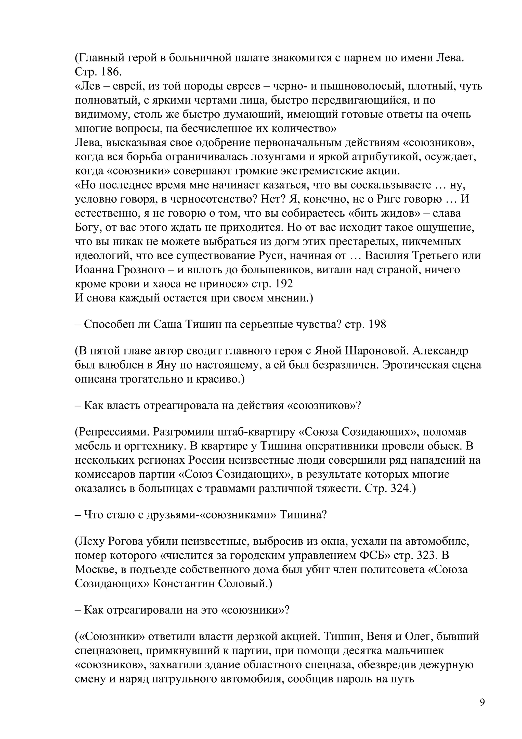 (Главный герой в больничной палате знакомится с парнем по имени Лева.
Стр. 186.
«Лев – еврей, из той породы евреев – черно- и пышноволосый, плотный, чуть
полноватый, с яркими чертами лица, быстро передвигающийся, и по
видимому, столь же быстро думающий, имеющий готовые ответы на очень
многие вопросы, на бесчисленное их количество»
Лева, высказывая свое одобрение первоначальным действиям «союзников»,
когда вся борьба ограничивалась лозунгами и яркой атрибутикой, осуждает,
когда «союзники» совершают громкие экстремистские акции.
«Но последнее время мне начинает казаться, что вы соскальзываете … ну,
условно говоря, в черносотенство? Нет? Я, конечно, не о Риге говорю … И
естественно, я не говорю о том, что вы собираетесь «бить жидов» – слава
Богу, от вас этого ждать не приходится. Но от вас исходит такое ощущение,
что вы никак не можете выбраться из догм этих престарелых, никчемных
идеологий, что все существование Руси, начиная от … Василия Третьего или
Иоанна Грозного – и вплоть до большевиков, витали над страной, ничего
кроме крови и хаоса не принося» стр. 192
И снова каждый остается при своем мнении.)

– Способен ли Саша Тишин на серьезные чувства? стр. 198

(В пятой главе автор сводит главного героя с Яной Шароновой. Александр
был влюблен в Яну по настоящему, а ей был безразличен. Эротическая сцена
описана трогательно и красиво.)

– Как власть отреагировала на действия «союзников»?

(Репрессиями. Разгромили штаб-квартиру «Союза Созидающих», поломав
мебель и оргтехнику. В квартире у Тишина оперативники провели обыск. В
нескольких регионах России неизвестные люди совершили ряд нападений на
комиссаров партии «Союз Созидающих», в результате которых многие
оказались в больницах с травмами различной тяжести. Стр. 324.)

– Что стало с друзьями-«союзниками» Тишина?

(Леху Рогова убили неизвестные, выбросив из окна, уехали на автомобиле,
номер которого «числится за городским управлением ФСБ» стр. 323. В
Москве, в подъезде собственного дома был убит член политсовета «Союза
Созидающих» Константин Соловый.)

– Как отреагировали на это «союзники»?

(«Союзники» ответили власти дерзкой акцией. Тишин, Веня и Олег, бывший
спецназовец, примкнувший к партии, при помощи десятка мальчишек
«союзников», захватили здание областного спецназа, обезвредив дежурную
смену и наряд патрульного автомобиля, сообщив пароль на путь
                                                                          9
 