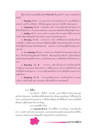 ºŸ®¥°“√§à“¬Õ“®ª√–¬ÿ°µå„™â·π«§‘¥ POSDCoRB ´÷ß√–∫ÿÀπâ“∑’Ë 7 ª√–°“√ ¢Õßπ—°∫√‘À“√
             â—                                       Ë
‰«â¥ßπ’È
    —
             1. Planning À√◊Õ P : °“√«“ß·ºπ §◊Õ °“√°”Àπ¥¢Õ∫¢à“¬°«â“ßÊ ¢Õß ‘ß∑’µÕß°“√ Ë Ë â
®–°√–∑” ·≈–«‘∏°“√∑” ‘ßπ—πÊ ‡æ◊Õ„Àâ∫√√≈ÿ®¥À¡“¬ª≈“¬∑“ß ‚¥¬«‘∏°“√Õ—π™“≠©≈“¥
                     ’         Ë È   Ë         ÿ                          ’
             2. Organizing À√◊Õ O : °“√®—¥Õß§å°“√ §◊Õ °“√°”Àπ¥‚§√ß √â“ßÕ¬à“ß‡ªìπ∑“ß°“√
∑’Ë‡°’Ë¬«æ—π‡√◊ËÕßÕ”π“® ¡’°“√·∫àßß“π‡ªìπ à«πÊ ·≈–ª√– “π —¡æ—π∏å°π‡æ◊ËÕ¡ÿàß‰ª Ÿà‡ªÑ“À¡“¬
                                                                     —
             3. Staffing À√◊Õ S : √–∫∫°“√∫√‘À“√ß“π∫ÿ§§≈ §◊Õ°“√À“∫ÿ§≈“°√∑’¡§«“¡ “¡“√∂
                                                                             Ë ’
À“«‘∏°“√æ—≤π“∑’ Õ¥§≈âÕß°—∫§«“¡µâÕß°“√·≈–§«“¡ π„®¢Õß∫ÿ§≈“°√
         ’             Ë
             4. Directing À√◊Õ D : °“√Õ”π«¬°“√ §◊Õ¿“√°‘®∑’ËµâÕß∑”Õ¬à“ßµàÕ‡π◊ËÕß‡°’Ë¬«°—∫
°“√µ—¥ ‘π„® °“√ ◊Õ “√·≈–°“√π”º≈°“√µ—¥ ‘π„®‰ªªØ‘∫µ‘ ‚¥¬ÕÕ°‡ªìπ°Æ√–‡∫’¬∫ §”·π–π”
                         Ë                                 —
∑”µ—«„ÀâºŸâ„µâ∫—ß§—∫∫—≠™“‡ÀÁπ‡ªìπ —≠≈—°…≥å µ≈Õ¥®π°“√ª√–‡¡‘πº≈ºŸâ„µâ∫—ß§—∫∫—≠™“Õ¬à“ß
‡À¡“– ¡
             5. Co-ordinating À√◊Õ Co : °“√ª√– “πß“π ‡°’¬«¢âÕß°—∫°‘®°√√¡·≈–§«“¡æ¬“¬“¡
                                                             Ë
µà“ßÊ ∑’®”‡ªìπ ”À√—∫ºŸ°æ—πÕß§å°“√‰«â¥«¬°—π ‡æ◊Õ∫√√≈ÿ‡ªÑ“À¡“¬‡¥’¬«°—π ºŸ∫√‘À“√µâÕß¥Ÿ«“
                Ë                        â           Ë                        â            à
µ√ß‰Àπ‡ªìπ®ÿ¥ ”§—≠∑’µÕßª√– “π µ√ß‰Àπ‰¡à‡À¡“– ¡ Õ“®„Àâ§πÕ◊π∑”Àπâ“∑’ª√– “πß“π
                           Ë â                                         Ë           Ë
·∑π
             6. Reporting À√◊Õ R : °“√√“¬ß“π §◊Õ°“√™’·®ß§«“¡°â“«Àπâ“‚¥¬°“√∫—π∑÷°
                                                               È
°“√«‘®¬·≈–°“√µ√«® Õ∫ ¬◊π¬—π«à“ ‘ßµà“ßÊ ‡°‘¥¢÷πµ“¡·ºπ °√–∑”°“√·°â‰¢‡¡◊Õ®”‡ªìπ ·≈–
           —                           Ë           È                             Ë
·®âß„Àâº∫√‘À“√√–¥—∫ Ÿß∑√“∫ °“√√“¬ß“π¡’≈°…≥–∑’‡ªìπ°“√√“¬ß“π¢÷π Ÿ‡∫◊Õß∫π·≈–√“¬ß“π
             Ÿâ                              —         Ë            È à È
≈ß Ÿ√–¥—∫≈à“ß
       à
             7. Budgeting À√◊Õ B : °“√«“ß·ºπ„™âß∫ª√–¡“≥ ‡ªìπ‡√◊Õß‡°’¬«°—∫°“√«“ß·ºπ
                                                                         Ë Ë
°“√‡ß‘π °“√®—¥∑”∫—≠™’ ·≈–°“√§«∫§ÿ¡°“√„™â®“¬‡ß‘π∑’ “¡“√∂µ√«® Õ∫‰¥â
                                                 à       Ë


             3.1.2 æ’‡≈’¬ß
                     Ë È
                   „π°“√®—¥§à“¬ çæ’Ë‡≈’È¬ßé À¡“¬∂÷ß ∫ÿ§≈“°√∑’Ë¡’∫∑∫“∑„π°“√¥Ÿ·≈°≈ÿà¡
 ¡“™‘°§à“¬‚¥¬‡©æ“– ‚¥¬¡’ —¥ à«πæ’Ë‡≈’È¬ßµàÕ ¡“™‘°§à“¬∑’Ë‡À¡“– ¡‡æ’¬ßæÕ ∑—Èßπ’È¢÷ÈπÕ¬Ÿà°—∫«—¬
®”π«π ·≈–≈—°…≥–°‘®°√√¡¢Õß§à“¬ ∫“ßæ◊π∑’Õ“®„Àâ§√Ÿ∑”Àπâ“∑’æ‡≈’¬ß§à“¬ ‚¥¬°“√ ≈—∫æ◊π∑’Ë
                                         È Ë                 Ë ’Ë È                      È
‡æ◊Õ≈¥§«“¡√Ÿ °¢Õß ¡“™‘°§à“¬«à“‡ªìπ§√Ÿ
   Ë        â ÷
                   ∫∑∫“∑¢Õßæ’‡≈’¬ß ‰¥â·°à
                               Ë È
                   1) °“√¥Ÿ·≈ ¡“™‘°§à“¬ ∑—ß°“√„™â™«µ §«“¡‡ªìπÕ¬Ÿà °“√µÕ∫¢âÕ ß —¬
                                             È        ’‘
µà“ßÊ √«¡∂÷ß°“√‡ΩÑ“√–«—ß§«“¡ª≈Õ¥¿—¬ √à«¡ª√–‡¡‘π/ —ß‡°µæƒµ‘°√√¡¢Õß ¡“™‘°§à“¬∑’Ë‰¥â√—∫
¡Õ∫À¡“¬ µ≈Õ¥®π√“¬ß“π¢âÕ¡Ÿ≈‡æ◊Õ°“√ √ÿªª√–®”«—π ·≈–ª√—∫°‘®°√√¡
                                   Ë

                           11
 