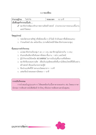 2.5 ¢Õ‡ª≈’Ë¬π

®”π«πºŸ√«¡ ‰¡à®”°—¥
         âà                            √–¬–‡«≈“ 90 π“∑’
‡¡◊Õ ‘π ÿ¥°‘®°√√¡π’·≈â«.....
   Ë È             È
       ✓  ¡“™‘°§à“¬æ—≤π“»—°¬¿“æ§«“¡§‘¥ √â“ß √√§å ºà“π°√–∫«π°“√ÕÕ°·∫∫™‘Èπß“π
            ·≈–∑”‚¶…≥“

«— ¥ÿÕª°√≥å
      ÿ
        1. °≈àÕß„ à°√–¥“…∑‘™™Ÿà À√◊Õ ‘ß¢ÕßÕ◊πÊ (∂â“‰¡à¡’ ∑”‡ªìπ©≈“°™◊Õ ‘ß¢Õß·∑π)
                                      Ë     Ë                        Ë Ë
        2. °”Àπ¥‚®∑¬å ‡™àπ ≈¥‚≈°√âÕπ (Õ“®‡æ‘¡‚®∑¬å∂“¡’ ¡“™‘°§à“¬À≈“¬°≈ÿ¡)
                                               Ë        â                   à

¢—πµÕπ°“√∑”°‘®°√√¡
  È
      1. ·∫àß ¡“™‘°§à“¬‡ªìπ°≈ÿà¡Ê ≈– 4-5 §π ( ¡“™‘°°≈ÿà¡‰¡à§«√‡°‘π 12 §π)
      2. µ—«·∑π∑’¡‡≈◊Õ°À√◊Õ®—∫©≈“° ‘ß¢Õß/™‘πß“π 1 Õ¬à“ß ·≈–‚®∑¬å
                                     Ë     È
      3. ºŸπ”°‘®°√√¡„Àâ‡∑§π‘§ SCAMPER „π°“√ª√—∫ª√ÿß™‘πß“πÀ√◊Õ ‘ß¢Õß
           â                                              È        Ë
      4.  ¡“™‘°∑’¡√–¥¡§«“¡§‘¥ ‡æ◊ËÕª√—∫ª√ÿß ‘Ëß¢ÕßÀ√◊Õ™‘Èπß“π„ÀâµÕ∫‚®∑¬å∑’Ë‰¥â√—∫Õ¬à“ß
          √â“ß √√§å ‡¢’¬π≈ß„π°√–¥“…ª√Ÿøä
      5. ∑’¡π”·π«§‘¥∑’‰¥â ÕÕ°·∫∫‚¶…≥“¬“« 1 π“∑’
                        Ë
      6. ·µà≈–∑’¡π”‡ πÕº≈ß“π‚¶…≥“ 1 π“∑’


 °“√ª√—∫°‘®°√√¡
       °“√π”‡ πÕ„π√Ÿª·∫∫µà“ßÊ „Àâ Õ¥§≈âÕß°—∫‡π◊ÕÀ“ “√–¢Õß§à“¬ ‡™àπ ‚¶…≥“¿“…“
                                                   È
 Õ—ß°ƒ… °“√‡¢’¬π¢à“«Àπ—ß ◊Õæ‘¡æå ¢à“««‘∑¬ÿ À√◊Õª√–°“»‡ ’¬ßµ“¡ “¬„π™ÿ¡™π




                                                            66
 