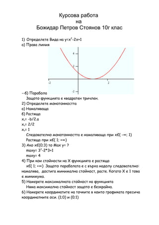 Курсова работа
                    на
       Божидар Петров Стоянов 10г клас

1) Определете Вида на y=x2-2x+1
а) Права линия




--б) Парабола
   Защото функцията е квадратен тричлен.
2) Определете монотонността
а) Намаляваща
б) Растяща
xv= -b/2.a
xv= 2/2
xv= 1
   Следователно монотонността е намаляваща при xЄ( -∞; 1)
   Растяща при xЄ( 1; +∞)
3) Ако xЄ(0;3) то Мах у= ?
   maxy= 32-2*3+1
   maxy= 4
4) При кои стойности на Х функцията е растяща
   xЄ( 1; +∞) Защото параболата е с върха надолу следователно:
намалява, достига минимална стойност, расте. Когато Х е 1 това
е минимума.
5) Намерете максималната стойност на функцията
   Няма максимална стойност защото е безкрайна.
6) Намерете координатите на точките в които графиката пресича
координатните оси. (1;0) и (0;1)
 