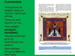 Ο μοναχισμός

•Αναχώρηση σε
ερημικό μέρος με
νηστεία, προσευχή,
αϋπνία.
•Ξεκίνησε από
Αίγυπτο (4ος αι.).
•Δύο μορφές:
μοναχική –
κοινοβιακή.
•Μεγάλη ανάπτυξη
μετά την
αναστήλωση των
εικόνων.
•Καππαδοκία,
Όλυμπος Βιθυνίας,
Άγιο Όρος
 