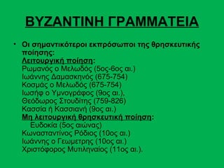 ΒΥΖΑΝΤΙΝΗ ΓΡΑΜΜΑΤΕΙΑ
• Οι σημαντικότεροι εκπρόσωποι της θρησκευτικής
  ποίησης:
  Λειτουργική ποίηση:
  Ρωμανός ο Μελωδός (5ος-6ος αι.)
  Ιωάννης Δαμασκηνός (675-754)
  Κοσμάς ο Μελωδός (675-754)
  Ιωσήφ ο Υμνογράφος (9ος αι.),
  Θεόδωρος Στουδίτης (759-826)
  Κασσία ή Κασσιανή (9ος αι.)
  Μη λειτουργική θρησκευτική ποίηση:
    Ευδοκία (5ος αιώνας)
  Κωνασταντίνος Ρόδιος (10ος αι.)
  Ιωάννης ο Γεωμετρης (10ος αι.)
  Χριστόφορος Μυτιληναίος (11ος αι.).
 