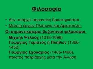 Φιλοσοφία
• Δεν υπάρχει σημαντική δραστηριότητα.
• Μελέτη έργων Πλάτωνα και Αριστοτέλη.
Οι σημαντικότεροι βυζαντινοί φιλόσοφοι
  Μιχαήλ Ψελλός (1018-1096)
  Γεώργιος Γεμιστός ή Πλήθων (1360-
  1452)
  Γεώργιος Σχολάριος (1405-1468),
  πρώτος πατριάρχης μετά την Άλωση
 