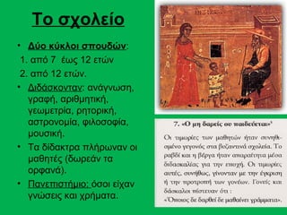 Το σχολείο
• Δύο κύκλοι σπουδών:
 1. από 7 έως 12 ετών
 2. από 12 ετών.
• Διδάσκονταν: ανάγνωση,
   γραφή, αριθμητική,
   γεωμετρία, ρητορική,
   αστρονομία, φιλοσοφία,
   μουσική.
• Τα δίδακτρα πλήρωναν οι
   μαθητές (δωρεάν τα
   ορφανά).
• Πανεπιστήμιο: όσοι είχαν
   γνώσεις και χρήματα.
 