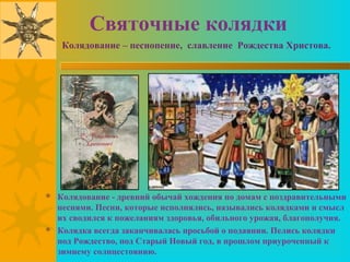 Святочные колядки
   Колядование – песнопение, славление Рождества Христова.




 Колядование - древний обычай хождения по домам с поздравительными
  песнями. Песни, которые исполнялись, назывались колядками и смысл
  их сводился к пожеланиям здоровья, обильного урожая, благополучия.
 Колядка всегда заканчивалась просьбой о подаянии. Пелись колядки
  под Рождество, под Старый Новый год, в прошлом приуроченный к
  зимнему солнцестоянию.
 