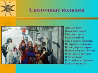 Святочные колядки

           Дай Бог тому,
           Кто в этом дому!
           Ему рожь густа,
           Рожь ужимиста!
           Ему с колосу осьмина,
           Из зерна ему коврига,
           Из полузерна - пирог.
           Наделил бы вас Господь
           И житьем, и бытьем,
           И богатством;
           И создай вам, Господи,
           Еще лучше того!
 