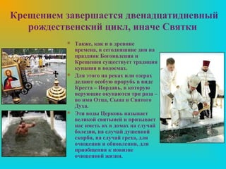 Крещением завершается двенадцатидневный
   рождественский цикл, иначе Святки
           Также, как и в древние
            времена, в сегодняшние дни на
            праздник Богоявления и
            Крещения существует традиция
            купания в водоемах.
           Для этого на реках или озерах
            делают особую прорубь в виде
            Креста – Иордань, в которую
            верующие окунаются три раза –
            во имя Отца, Сына и Святого
            Духа.
           Эти воды Церковь называет
            великой святыней и призывает
            нас иметь их в домах на случай
            болезни, на случай душевной
            скорби, на случай греха, для
            очищения и обновления, для
            приобщения к новизне
            очищенной жизни.
 
