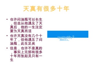 天真有很多十年
• 也许闷油瓶可以长生
  ，但自从他遇见了天
  真后，他的一生注定
  要为天真而活
• 也许天真没有几个十
  年了，但他遇见了闷
  油瓶，此生足矣
• 但是，也许不是真的
  ，事实上无邪有很多
  十年而张起灵只有一
  生
 