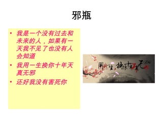 邪瓶
• 我是一个没有过去和
  未来的人，如果有一
  天我不见了也没有人
  会知道
• 我用一生换你十年天
  真无邪
• 还好我没有害死你
 