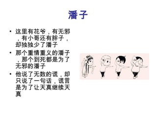 潘子
• 这里有花爷，有无邪
  ，有小哥还有胖子，
  却独独少了潘子
• 那个重情重义的潘子
  ，那个到死都是为了
  无邪的潘子
• 他说了无数的谎，却
  只说了一句话，谎言
  是为了让天真继续天
  真
 