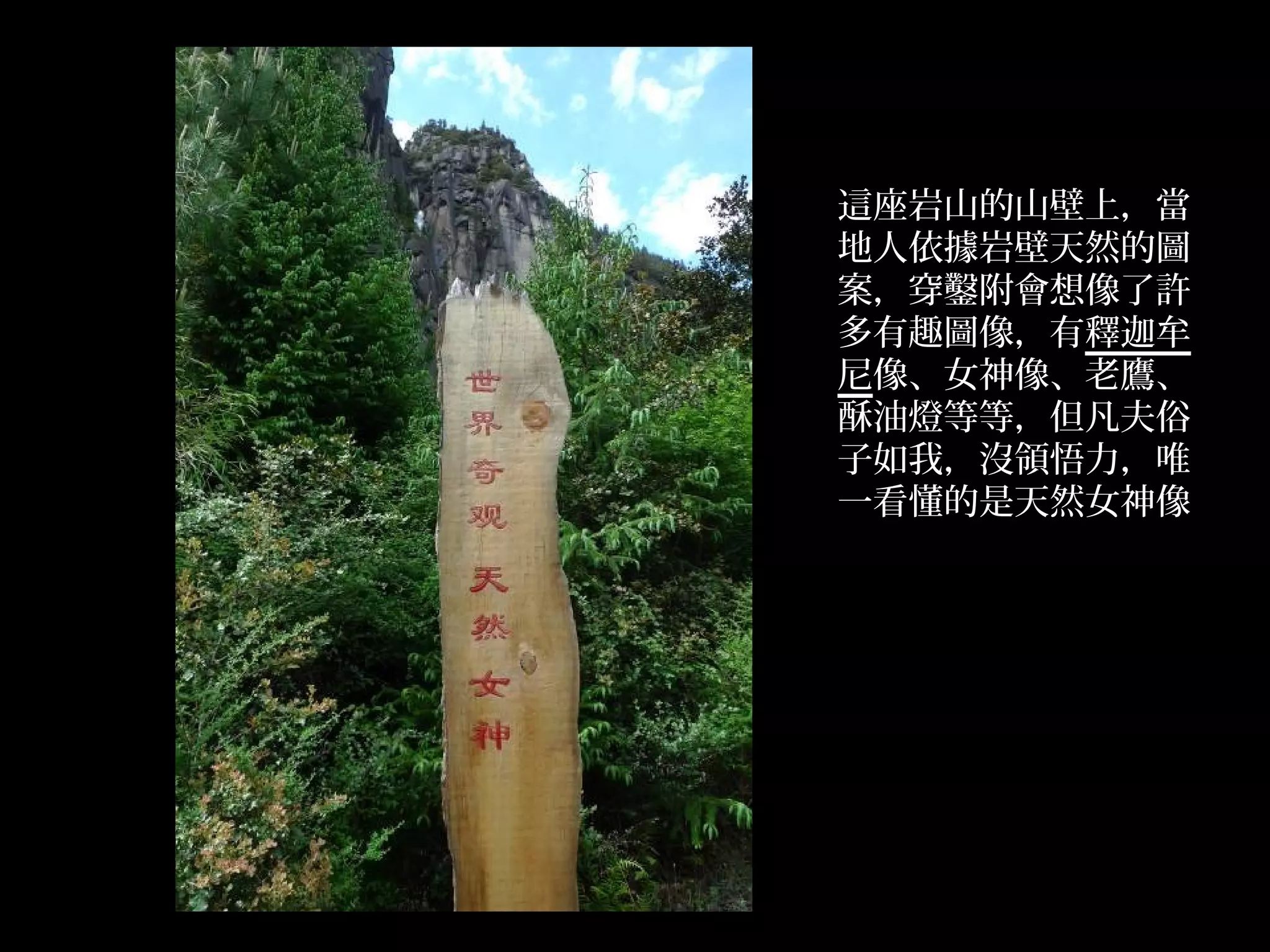 這座岩山的山壁上，當
    地人依據岩壁天然的圖
    案，穿鑿附會想像了許
    多有趣圖像，有釋迦牟
    尼像、女神像、老鷹、
    酥油燈等等，但凡夫俗
    子如我，沒領悟力，唯
    一看懂的是天然女神像




.
 
