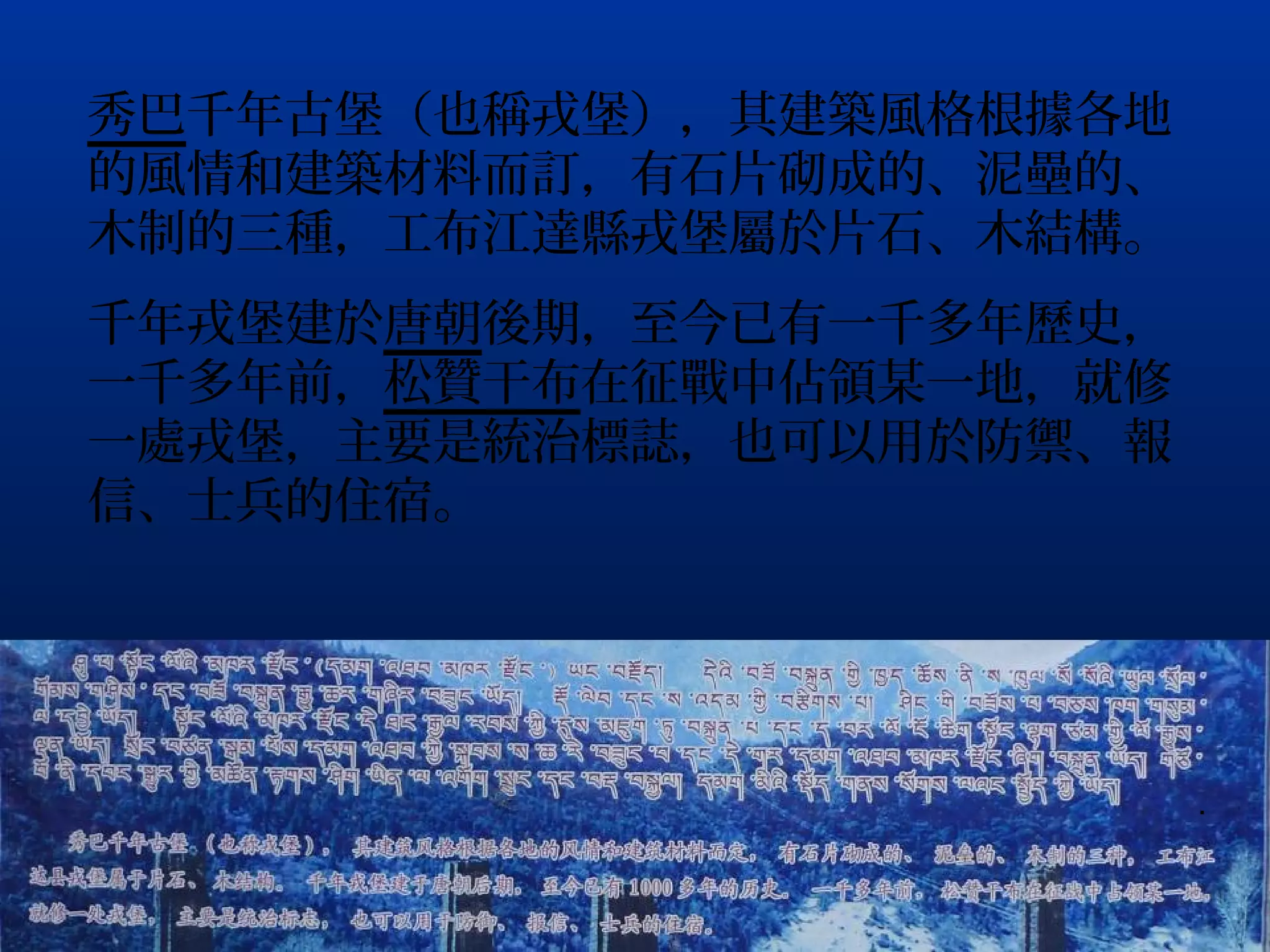 秀巴千年古堡（也稱戎堡），其建築風格根據各地
的風情和建築材料而訂，有石片砌成的、泥壘的、
木制的三種，工布江達縣戎堡屬於片石、木結構。
千年戎堡建於唐朝後期，至今已有一千多年歷史，
一千多年前，松贊干布在征戰中佔領某一地，就修
一處戎堡，主要是統治標誌，也可以用於防禦、報
信、士兵的住宿。




                         .
 