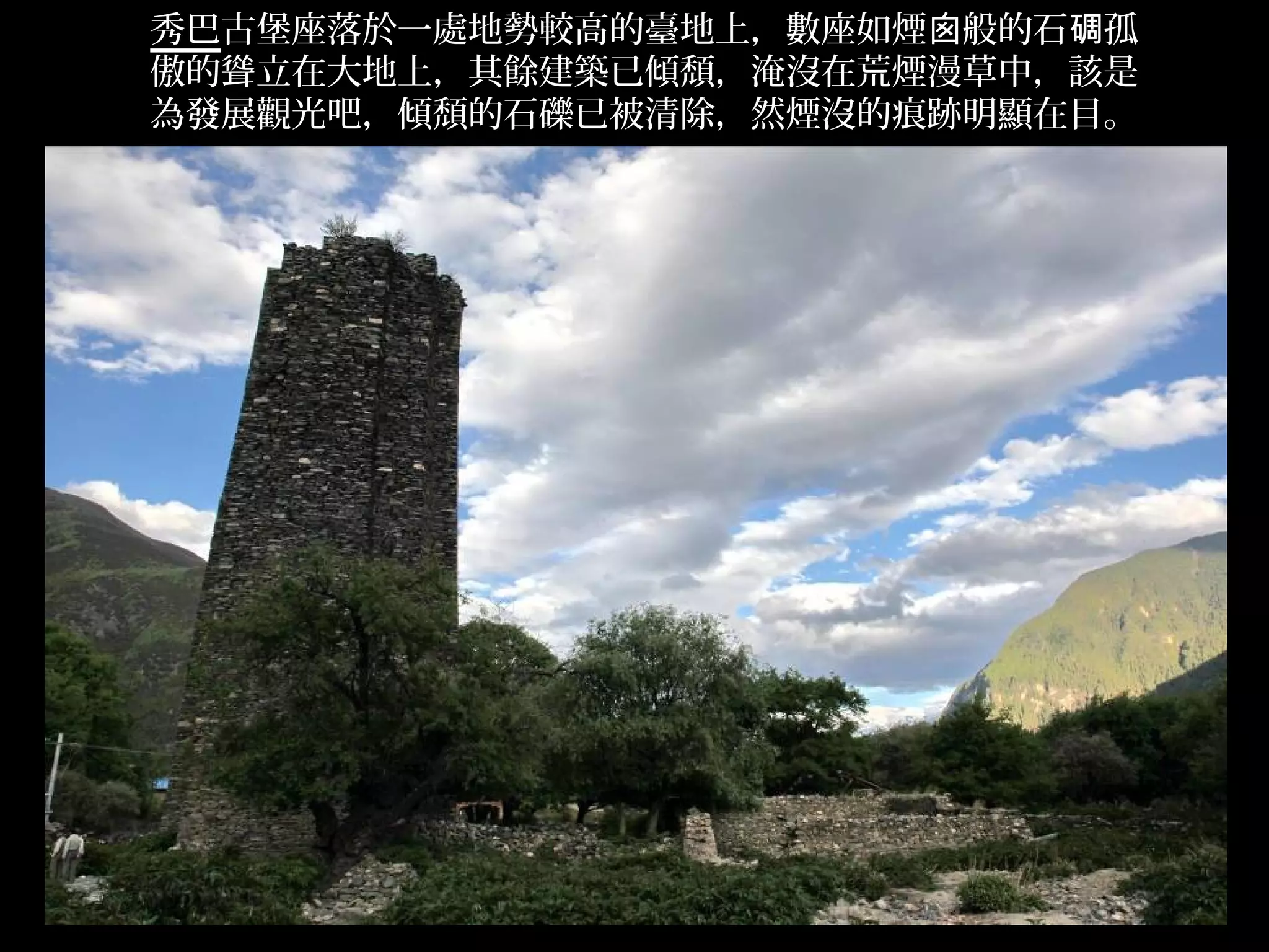 秀巴古堡座落於一處地勢較高的臺地上，數座如煙囪般的石碉孤
傲的聳立在大地上，其餘建築已傾頹，淹沒在荒煙漫草中，該是
為發展觀光吧，傾頹的石礫已被清除，然煙沒的痕跡明顯在目。




                               .
 