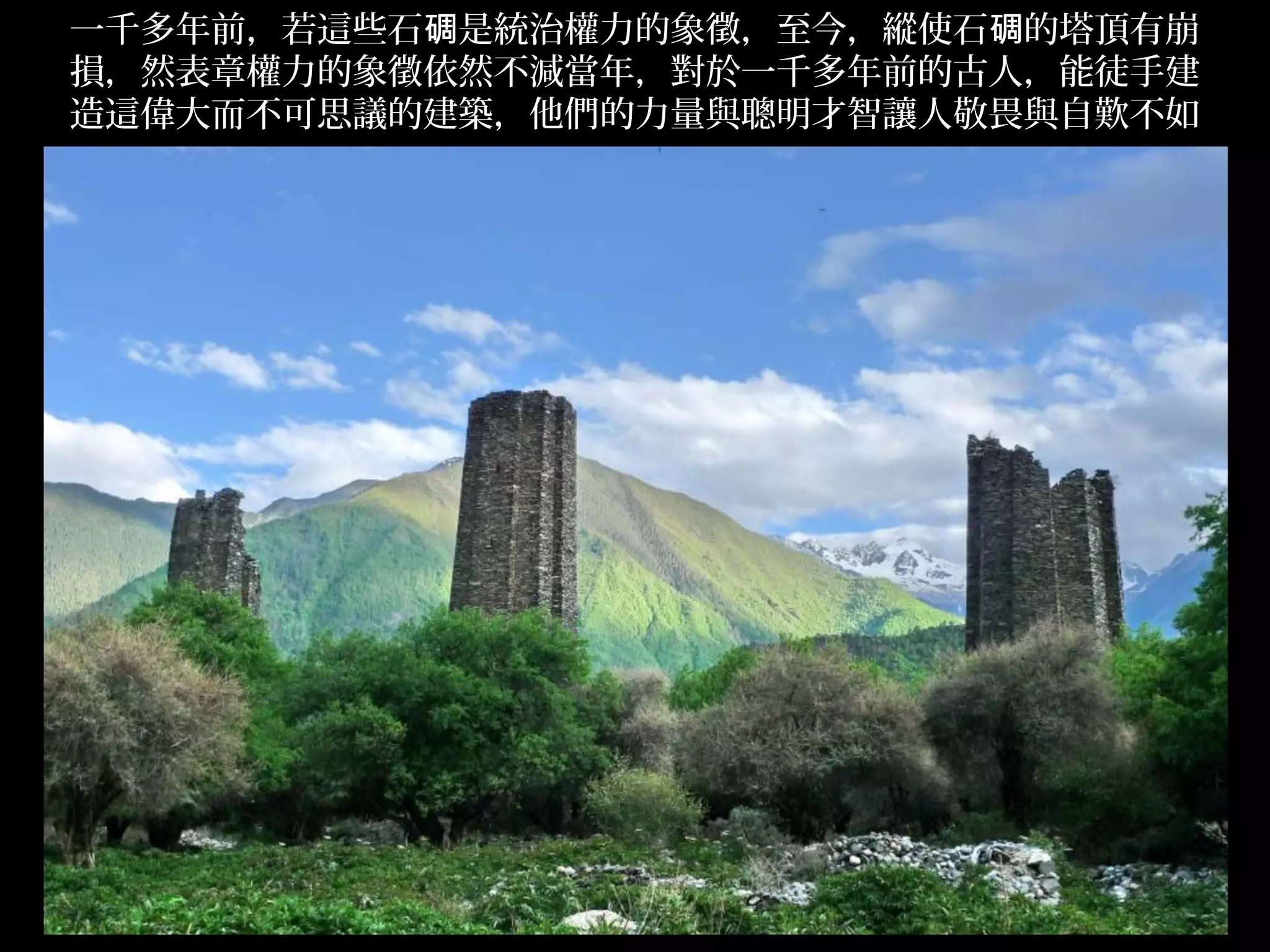 一千多年前，若這些石碉是統治權力的象徵，至今，縱使石碉的塔頂有崩
損，然表章權力的象徵依然不減當年，對於一千多年前的古人，能徒手建
造這偉大而不可思議的建築，他們的力量與聰明才智讓人敬畏與自歎不如




                                   .
 