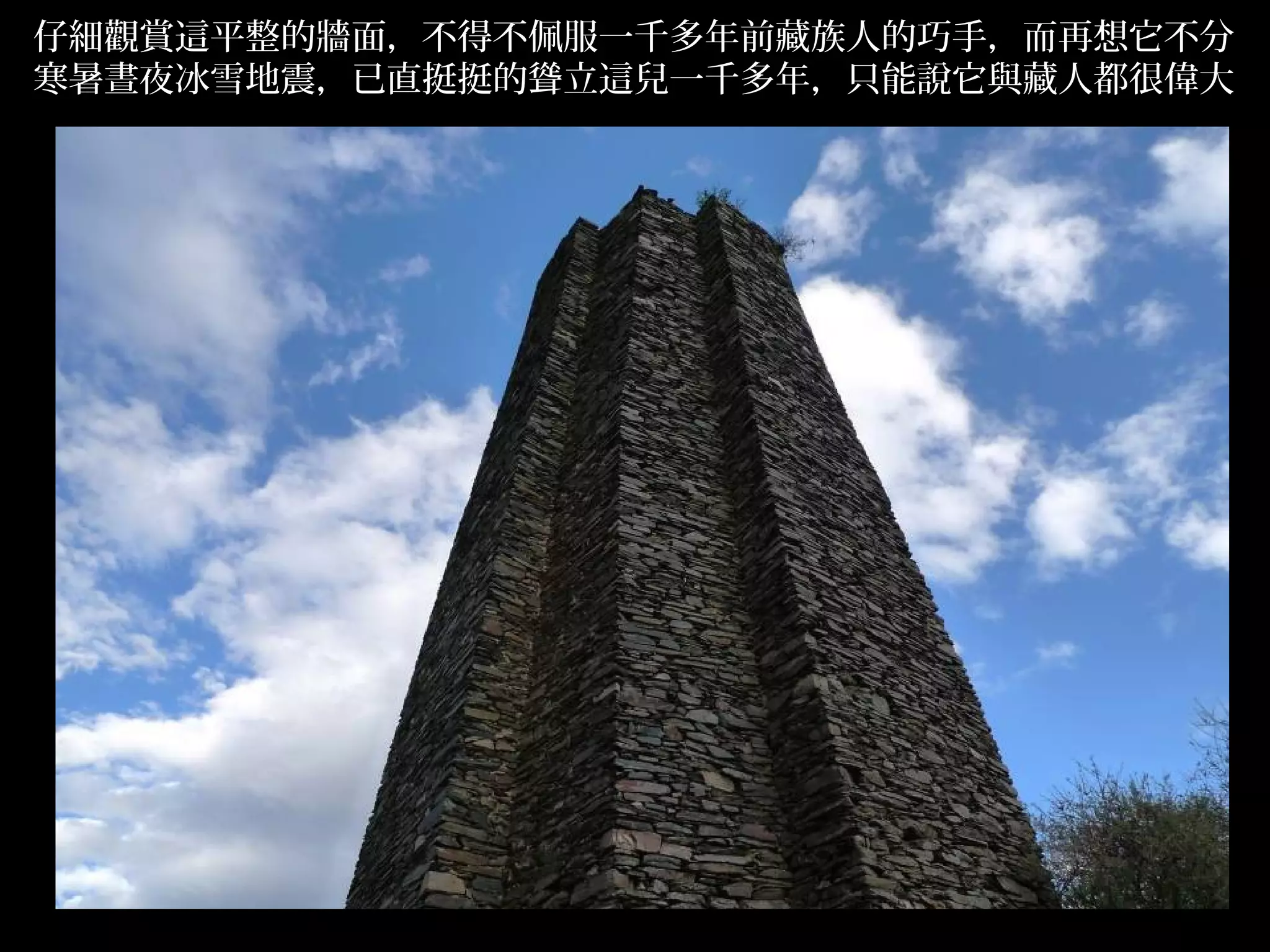 仔細觀賞這平整的牆面，不得不佩服一千多年前藏族人的巧手，而再想它不分
寒暑晝夜冰雪地震，已直挺挺的聳立這兒一千多年，只能說它與藏人都很偉大




                                     .
 