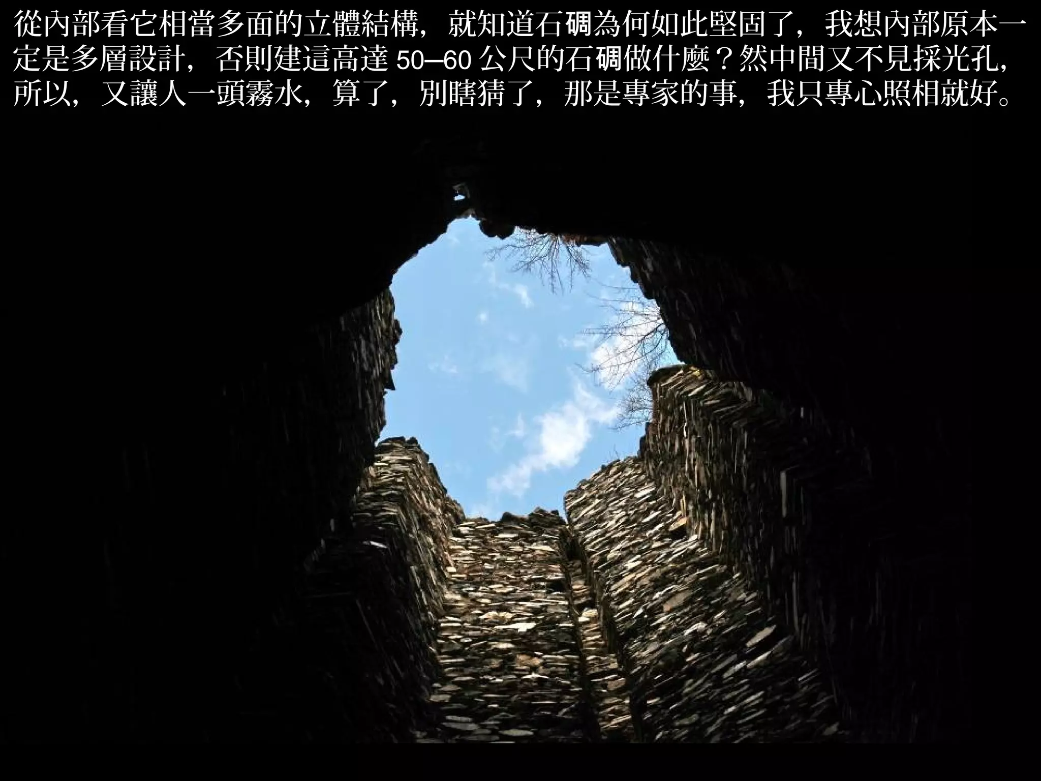 從內部看它相當多面的立體結構，就知道石碉為何如此堅固了，我想內部原本一
定是多層設計，否則建這高達 50─60 公尺的石碉做什麼？然中間又不見採光孔，
所以，又讓人一頭霧水，算了，別瞎猜了，那是專家的事，我只專心照相就好。




                                     .
 