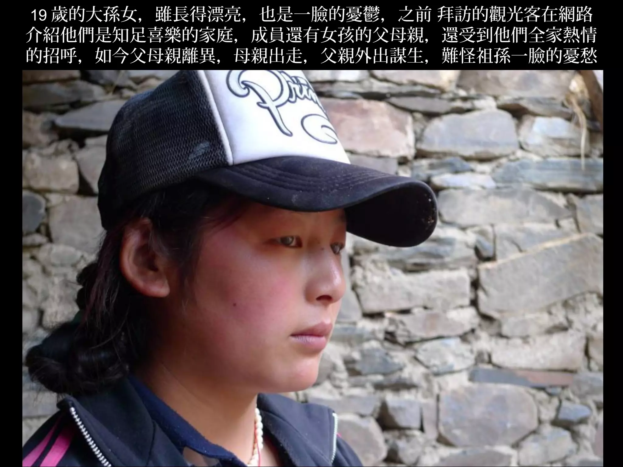 19 歲的大孫女，雖長得漂亮，也是一臉的憂鬱，之前 拜訪的觀光客在網路
介紹他們是知足喜樂的家庭，成員還有女孩的父母親，還受到他們全家熱情
的招呼，如今父母親離異，母親出走，父親外出謀生，難怪祖孫一臉的憂愁
                。




                                      .
 