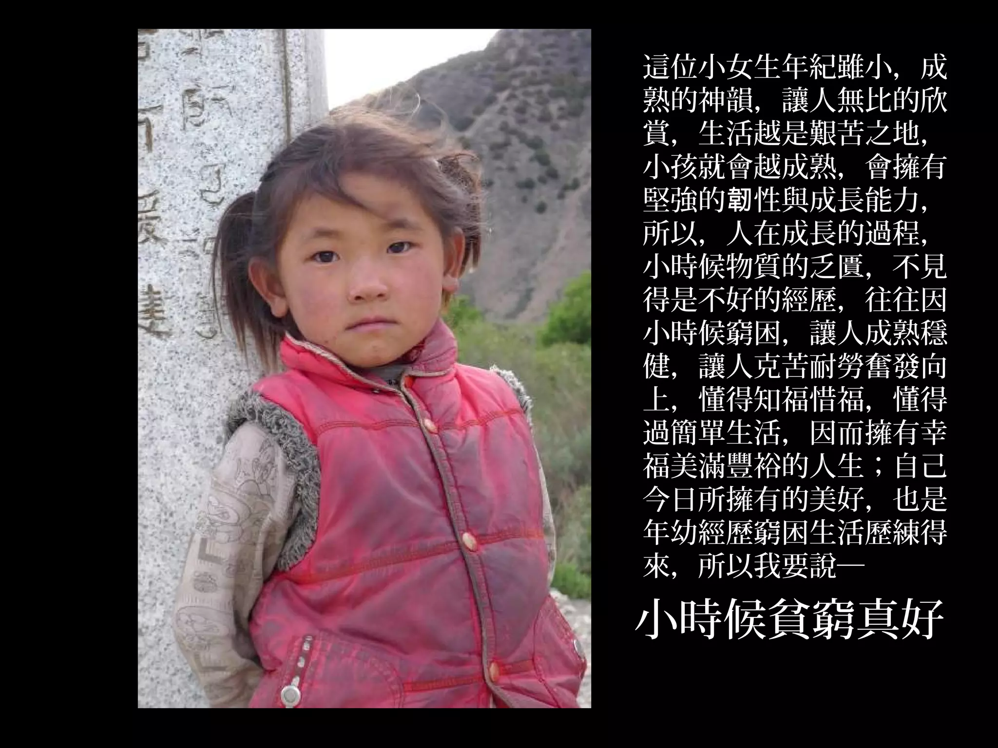 這位小女生年紀雖小，成
熟的神韻，讓人無比的欣
賞，生活越是艱苦之地，
小孩就會越成熟，會擁有
堅強的韌性與成長能力，
所以，人在成長的過程，
小時候物質的乏匱，不見
得是不好的經歷，往往因
小時候窮困，讓人成熟穩
健，讓人克苦耐勞奮發向
上，懂得知福惜福，懂得
過簡單生活，因而擁有幸
福美滿豐裕的人生；自己
今日所擁有的美好，也是
年幼經歷窮困生活歷練得
來，所以我要說─

小時候貧窮真好
              .
 