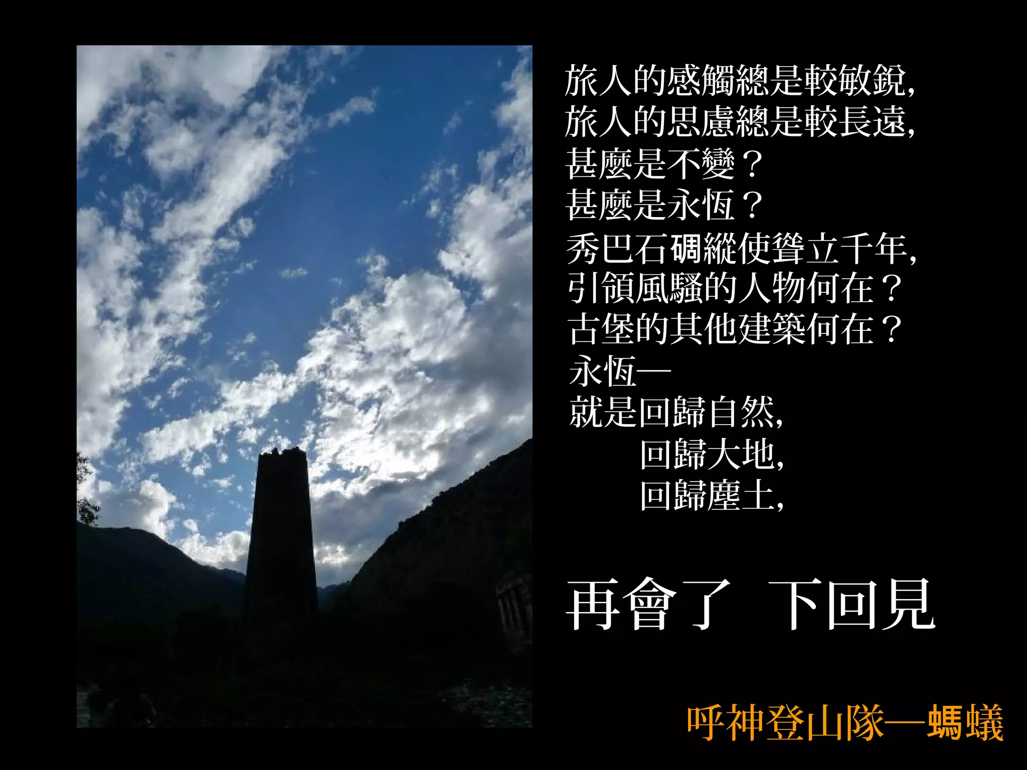旅人的感觸總是較敏銳，
旅人的思慮總是較長遠，
甚麼是不變？
甚麼是永恆？
秀巴石碉縱使聳立千年，
引領風騷的人物何在？
古堡的其他建築何在？
永恆─
就是回歸自然，
  回歸大地，
  回歸塵土，


再會了 下回見
   呼神登山隊─螞蟻
 