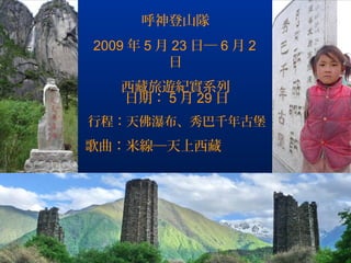 呼神登山隊
2009 年 5 月 23 日─ 6 月 2
          日
   西藏旅遊紀實系列
   日期： 5 月 29 日
行程：天佛瀑布、秀巴千年古堡
歌曲：米線─天上西藏




                         .
 