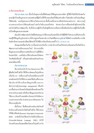 ครูปิยะดนัย วิเคียน : โรงเรียนเสริมงามวิทยาคม       5


4. เว็บ 1.0 และเว็บ 2.0
           เว็บ 1.0 (Web 1.0) เป็นเว็บในยุคแรกเริ่มที่มีลักษณะให้ข้อมูลแบบทางเดียว ผู้ใช้ทั่วไปเข้าถึงเว็บเพจใน
ฐานะผู้บริโภคข้อมูลและสารสนเทศตามที่ผู้สร้างได้ให้รายละเอียดไว้เพียงอย่างเดียว ไม่ค่อยมีการปรับปรุงข้อมูล
ให้ทันสมัย และมีรูปแบบการใช้งานไม่หลากหลาย ทั้งนี้อาจเนื่องมาจากข้อจากั ดหลายประการ เช่น ความรู้
ความสามารถในการใช้ ค อมพิ วเตอร์ เทคโนโลยี ระบบเครือข่าย ช่องทางในการเชื่อมต่อเข้าสู่อินเทอร์เน็ ต
เทคโนโลยีในการพัฒนาเว็บ อีกทั้งจานวนผู้สร้างเว็บมีอยู่เป็นจานวนน้อยกว่าเมื่อเทียบกับจานวนผู้เข้าถึงเว็บเพื่อ
บริโภคข้อมูลและสารสนเทศ
           ต่อมามีการพัฒนาเทคโนโลยีที่สนับสนุนการใช้งานบนอินเทอร์เน็ต ทาให้ผู้ใช้ทั่วไปสามารถเป็นส่วนหนึ่ง
ของผู้ให้ข้อมูลในรูปแบบต่างๆ ที่ปรากฏบนเว็บเพจ เช่น การโพสต์ข้อความ รูปภาพ วีดิทัศน์ ความคิดเห็น การจัด
อันดับ ด้วยความแตกต่างที่พบได้เหล่านี้ จึงได้มีการเรียกเว็บประเภทนี้ว่าเว็บ 2.0 (Web 2.0)
           ลักษณะเด่นที่พบในเว็บ 2.0 ที่แตกต่างจากในเว็บ 1.0 เช่น มีการสร้างเครือข่ายทางสังคมผ่านเว็บไซต์ มีการ
พัฒนาความร่วมมือแบบออนไลน์ มีการแบ่งปัน
ข้อมูลและแลกเปลี่ยนความคิดเห็นระหว่างผู้ใช้ผ่าน
อินเทอร์เน็ต รวมถึงมีการใช้งานอินเทอร์เน็ตผ่าน
โทรศัพท์เคลื่อนที่ หรืออุปกรณ์คอมพิวเตอร์แบบ
พกพาเพิ่มมากขึ้น
           เว็บ 3.0 (Web 3.0)
           ทิม เบอร์เนอร์ส ลี (Tim Berners-Lee) เป็น
ผู้คิดค้นเวิลด์ไวด์เว็บ ได้ให้แนวคิดของเว็บรุ่นที่สาม
หรือเว็บ 3.0 ว่าเป็นการสร้างเว็บเพจที่สามารถให้
คอมพิวเตอร์นาไปใช้ประมวลผลได้อย่างเป็นระบบ
เดี ย วกั น ท าให้ ก ารค้ น หาข้ อ มู ล ง่ า ยขึ้ น และการ
จัดการความรู้ (knowledge management) เป็นจริง
มากขึ้นต่างจากเว็บเพจในปัจจุบันที่คอมพิวเตอร์ไม่
สามารถประมวลผล หรือค้นหาข้อมูลมาตอบคาถาม
ได้ตรงๆ ต้องสร้า งซอฟต์ แวร์ เฉพาะกิ จไปจัดการ
แบบต่า งคนต่า งคิด ต่างทาตามแนวคิดของตน ไม่
เป็นระบบเดียวกัน
           ทั้งนี้ W3C ซึ่งเป็นองค์กรหลักระดับโลกที่
ดาเนินงานด้านเทคโนโลยีเวิล ด์ไวด์เว็บ ได้นาเสนอ
ให้ใช้อาร์ดีเอฟ (Resource Description Framework:
RDF) มาติดตั้ง โดยใช้ เ ทคโนโลยี เอ็ก ซ์ เอ็ม แอล
(Extensible Markup Language: XML) ทาให้
โครงสร้างของเว็บเพจเปลี่ยนไปจากเว็บรุ่นที่ 2.0 ใน
 