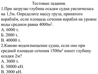 Тестовые задания.
1.При загрузке глубина осадки судна увеличилась
на 1,5м. Определите массу груза, принятого
кораблѐм, если площадь сечения корабля на уровне
воды среднем равна 4000м2.
A. 6000 т.
Б. 2000 т.
B. 40000 т.
2.Каково водоизмещение судна, если оно при
средней площади сечения 1500м2 имеет глубину
осадки 2м?
A. 3000 т.
Б. 30000 кН.
B. 3000 кН.
 