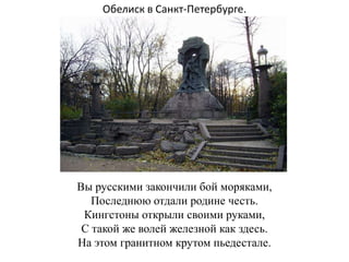 Обелиск в Санкт-Петербурге.




Вы русскими закончили бой моряками,
   Последнюю отдали родине честь.
 Кингстоны открыли своими руками,
 С такой же волей железной как здесь.
На этом гранитном крутом пьедестале.
 