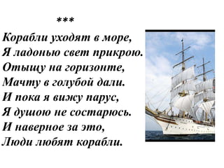 ***
Корабли уходят в море,
Я ладонью свет прикрою.
Отыщу на горизонте,
Мачту в голубой дали.
И пока я вижу парус,
Я душою не состарюсь.
И наверное за это,
Люди любят корабли.
 