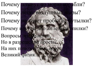 Почему плывут по морю корабли?
Почему летят воздушные шары?
Почему не тонет пробка от бутылки?
Почему идут на дно железные опилки?
Вопросы эти не легки,
Но в разрешении просты.
На них поможет дать ответ,
Великий физик…
 