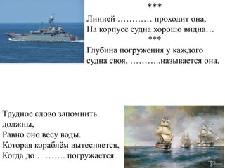 ***
                    Линией ………… проходит она,
                    На корпусе судна хорошо видна…
                                   ***
                    Глубина погружения у каждого
                    судна своя, ………..называется она.




Трудное слово запомнить
должны,
Равно оно весу воды.
Которая кораблѐм вытесняется,
Когда до ………. погружается.
 