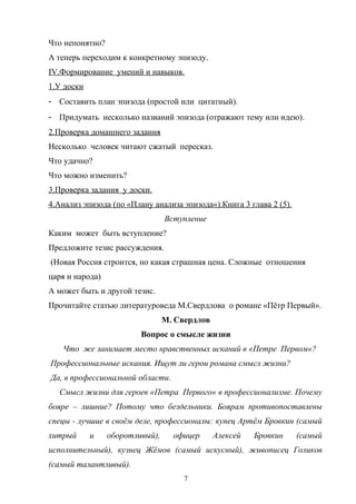 Что непонятно?
А теперь переходим к конкретному эпизоду.
IV.Формирование умений и навыков.
1.У доски
- Составить план эпизода (простой или цитатный).
- Придумать несколько названий эпизода (отражают тему или идею).
2.Проверка домашнего задания
Несколько человек читают сжатый пересказ.
Что удачно?
Что можно изменить?
3.Проверка задания у доски.
4.Анализ эпизода (по «Плану анализа эпизода«).Книга 3 глава 2 (5).
                                 Вступление
Каким может быть вступление?
Предложите тезис рассуждения.
(Новая Россия строится, но какая страшная цена. Сложные отношения
царя и народа)
А может быть и другой тезис.
Прочитайте статью литературоведа М.Свердлова о романе «Пётр Первый».
                                 М. Свердлов
                         Вопрос о смысле жизни
   Что же занимает место нравственных исканий в «Петре Первом«?
Профессиональные искания. Ищут ли герои романа смысл жизни?
Да, в профессиональной области.
  Смысл жизни для героев «Петра Первого« в профессионализме. Почему
бояре – лишние? Потому что бездельники. Боярам противопоставлены
спецы - лучшие в своём деле, профессионалы: купец Артём Бровкин (самый
хитрый      и    оборотливый),     офицер      Алексей   Бровкин     (самый
исполнительный), кузнец Жёмов (самый искусный), живописец Голиков
(самый талантливый).
                                      7
 