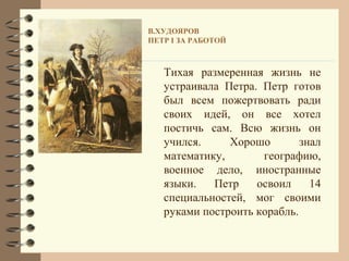В.ХУДОЯРОВ
ПЕТР I ЗА РАБОТОЙ



   Тихая размеренная жизнь не
   устраивала Петра. Петр готов
   был всем пожертвовать ради
   своих идей, он все хотел
   постичь сам. Всю жизнь он
   учился.     Хорошо        знал
   математику,       географию,
   военное дело, иностранные
   языки.   Петр    освоил     14
   специальностей, мог своими
   руками построить корабль.
 