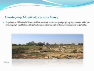 Αποικίεσ ςτην Μακεδονία και ςτην Θράκη
 ΢την Βόρεια Ελλϊδα ιδρύθηκαν πολλϋσ αποικύεσ κυρύωσ ςτην περιοχό τησ Χαλκιδικόσ αλλϊ και
  ςτην περιοχό τησ Θρϊκησ. Η Χαλκιδικό αποικύςτηκε από Ευβοεύσ, κυρύωσ από την Χαλκύδα.




Τα Άβδηρα
 