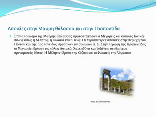 Αποικίεσ ςτην Μαφρη θάλαςςα και ςτην Προποντίδα
 ΢τον αποικιςμό τησ Μαύρησ Θϊλαςςασ πρωτοςτϊτηςαν οι Μεγαρεύσ και κϊποιεσ Ιωνικϋσ
  πόλεισ όπωσ η Μύλητοσ, η Φώκαια και η Σϋωσ. Οι περιςςότερεσ αποικύεσ ςτην περιοχό του
  Πόντου και τησ Προποντύδασ ιδρύθηκαν τον 7ο αιώνα π. Χ. ΢την περιοχό τησ Προποντύδασ
  οι Μεγαρεύσ ύδρυςαν τισ πόλεισ Αςτακό, Χαλκηδόνα και Βυζϊντιο ςε ιδιαύτερα
  προνομιακϋσ θϋςεισ. Η Μύλητοσ ύδρυςε την Κύζικο και οι Φωκαεύσ την Λϊμψακο




                                                   Ναός ζηο Πανηικάπαιο
 