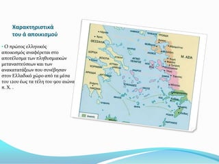 Χαρακτηριςτικά
     του ά αποικιςμοφ
• Ο πρώτοσ ελληνικόσ
αποικιςμόσ αναφϋρεται ςτο
αποτϋλεςμα των πληθυςμιακών
μεταναςτεύςεων και των
ανακατατϊξεων που ςυνϋβηςαν
ςτον Ελλαδικό χώρο από τα μϋςα
του 12ου ϋωσ τα τϋλη του 9ου αιώνα
π. Χ. .
 