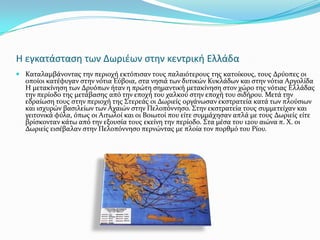 Η εγκατάςταςη των Δωριζων ςτην κεντρική Ελλάδα
 Καταλαμβϊνοντασ την περιοχό εκτόπιςαν τουσ παλαιότερουσ τησ κατούκουσ, τουσ Δρύοπεσ οι
  οπούοι κατϋφυγαν ςτην νότια Εύβοια, ςτα νηςιϊ των δυτικών Κυκλϊδων και ςτην νότια Αργολύδα
  Η μετακύνηςη των Δρυόπων όταν η πρώτη ςημαντικό μετακύνηςη ςτον χώρο τησ νότιασ Ελλϊδασ
  την περύοδο τησ μετϊβαςησ από την εποχό του χαλκού ςτην εποχό του ςιδόρου. Μετϊ την
  εδραύωςη τουσ ςτην περιοχό τησ ΢τερεϊσ οι Δωριεύσ οργϊνωςαν εκςτρατεύα κατϊ των πλούςιων
  και ιςχυρών βαςιλεύων των Αχαιών ςτην Πελοπόννηςο. ΢την εκςτρατεύα τουσ ςυμμετεύχαν και
  γειτονικϊ φύλα, όπωσ οι Αιτωλού και οι Βοιωτού που εύτε ςυμμϊχηςαν απλϊ με τουσ Δωριεύσ εύτε
  βρύςκονταν κϊτω από την εξουςύα τουσ εκεύνη την περύοδο. ΢τα μϋςα του 12ου αιώνα π. Χ. οι
  Δωριεύσ ειςϋβαλαν ςτην Πελοπόννηςο περνώντασ με πλούα τον πορθμό του Ρύου.
 
