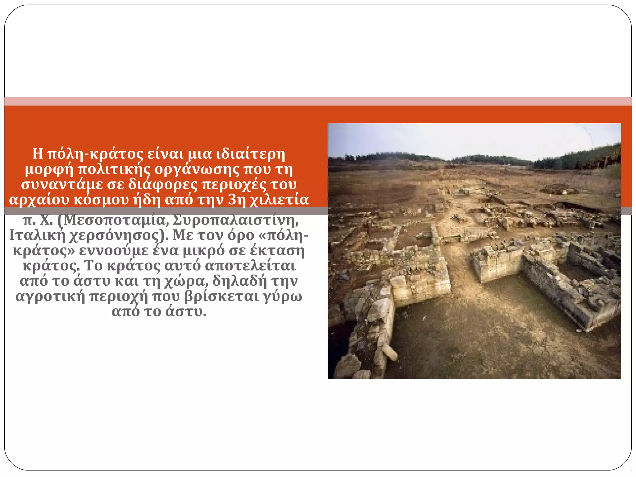 Έννοια
    Η πόλη-κράτος είναι μια ιδιαίτερη
   μορφή πολιτικής οργάνωσης που τη
  συναντάμε σε διάφορες περιοχές του
αρχαίου κόσμου ήδη από την 3η χιλιετία
  π. Χ. (Μεσοποταμία, Συροπαλαιστίνη,
Ιταλική χερσόνησος). Με τον όρο «πόλη-
 κράτος» εννοούμε ένα μικρό σε έκταση
  κράτος. Το κράτος αυτό αποτελείται
  από το άστυ και τη χώρα, δηλαδή την
 αγροτική περιοχή που βρίσκεται γύρω
              από το άστυ.
 