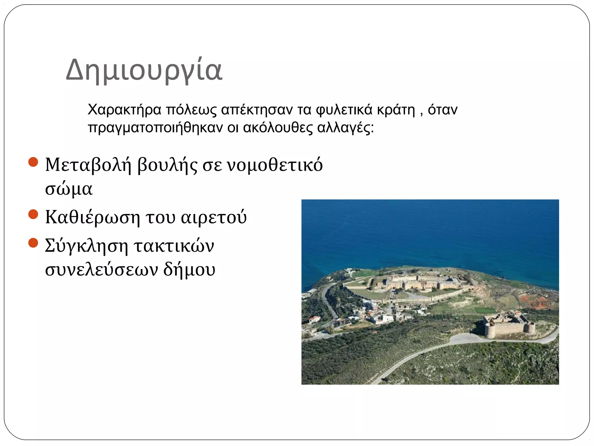 Δημιουργία
      Χαρακτήρα πόλεως απέκτησαν τα φυλετικά κράτη , όταν
      πραγματοποιήθηκαν οι ακόλουθες αλλαγές:

 Μεταβολή βουλής σε νομοθετικό
  σώμα
 Καθιέρωση του αιρετού
 Σύγκληση τακτικών
  συνελεύσεων δήμου
 