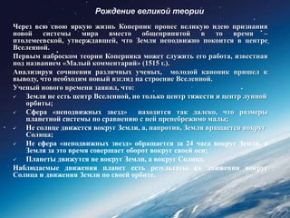 Рождение великой теории
Через всю свою яркую жизнь Коперник пронес великую идею признания
новой системы мира вместо общепринятой в то время –
птолемеевской, утверждавшей, что Земля неподвижно покоится в центре
Вселенной.
Первым наброском теории Коперника может служить его работа, известная
под названием «Малый комментарий» (1515 г.).
Анализируя сочинения различных ученых, молодой каноник пришел к
выводу, что необходим новый взгляд на строение Вселенной.
Ученый нового времени заявил, что:
   Земля не есть центр Вселенной, но только центр тяжести и центр лунной
    орбиты;
   Сфера «неподвижных звезд» находится так далеко, что размеры
    планетной системы по сравнению с ней пренебрежимо малы;
   Не солнце движется вокруг Земли, а, напротив, Земля вращается вокруг
    Солнца;
   Не сфера «неподвижных звезд» обращается за 24 часа вокруг Земли, а
    Земля за это время совершает оборот вокруг своей оси;
   Планеты движутся не вокруг Земли, а вокруг Солнца.
Наблюдаемые движения планет есть результаты их движения вокруг
Солнца и движения Земли по своей орбите.
 