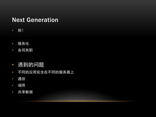 Next Generation
•   拆！


•   服务化
•   各司其职



• 遇到的问题
•   不同的应用完全在不同的服务器上
•   通信
•   调用
•   共享数据
 