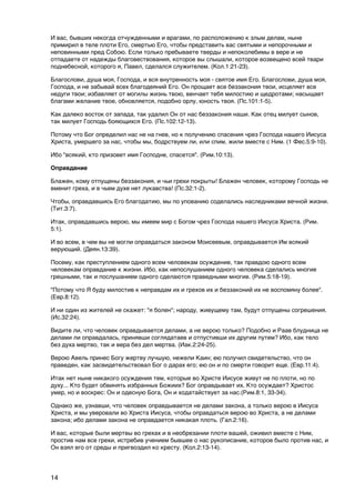 И вас, бывших некогда отчужденными и врагами, по расположению к злым делам, ныне
примирил в теле плоти Его, смертью Его, чтобы представить вас святыми и непорочными и
неповинными пред Собою. Если только пребываете тверды и непоколебимы в вере и не
отпадаете от надежды благовествования, которое вы слышали, которое возвещено всей твари
поднебесной, которого я, Павел, сделался служителем. (Кол.1:21-23).

Благослови, душа моя, Господа, и вся внутренность моя - святое имя Его. Благослови, душа моя,
Господа, и не забывай всех благодеяний Его. Он прощает все беззакония твои, исцеляет все
недуги твои; избавляет от могилы жизнь твою, венчает тебя милостию и щедротами; насыщает
благами желание твое, обновляется, подобно орлу, юность твоя. (Пс.101:1-5).

Как далеко восток от запада, так удалил Он от нас беззакония наши. Как отец милует сынов,
так милует Господь бояющихся Его. (Пс.102:12-13).

Потому что Бог определил нас не на гнев, но к получению спасения чрез Господа нашего Иисуса
Христа, умершего за нас, чтобы мы, бодрствуем ли, или спим, жили вместе с Ним. (1 Фес.5:9-10).

Ибо "всякий, кто призовет имя Господне, спасется". (Рим.10:13).

Оправдание

Блажен, кому отпущены беззакония, и чьи грехи покрыты! Блажен человек, которому Господь не
вменит греха, и в чьем духе нет лукавства! (Пс.32:1-2).

Чтобы, оправдавшись Его благодатию, мы по упованию соделались наследниками вечной жизни.
(Тит.3:7).

Итак, оправдавшись верою, мы имеем мир с Богом чрез Господа нашего Иисуса Христа. (Рим.
5:1).

И во всем, в чем вы не могли оправдаться законом Моисеевым, оправдывается Им всякий
верующий. (Деян.13:39).

Посему, как преступлением одного всем человекам осуждение, так правдою одного всем
человекам оправдание к жизни. Ибо, как непослушанием одного человека сделались многие
грешными, так и послушанием одного сделаются праведными многие. (Рим.5:18-19).

"Потому что Я буду милостив к неправдам их и грехов их и беззаконий их не воспомяну более".
(Евр.8:12).

И ни один из жителей не скажет: "я болен"; народу, живущему там, будут отпущены согрешения.
(Ис.32:24).

Видите ли, что человек оправдывается делами, а не верою только? Подобно и Раав блудница не
делами ли оправдалась, принявши соглядатаев и отпустивши их другим путем? Ибо, как тело
без духа мертво, так и вера без дел мертва. (Иак.2:24-25).

Верою Авель принес Богу жертву лучшую, нежели Каин; ею получил свидетельство, что он
праведен, как засвидетельствовал Бог о дарах его; ею он и по смерти говорит еще. (Евр.11:4).

Итак нет ныне никакого осуждения тем, которые во Христе Иисусе живут не по плоти, но по
духу... Кто будет обвинять избранных Божиих? Бог оправдывает их. Кто осуждает? Христос
умер, но и воскрес: Он и одесную Бога, Он и ходатайствует за нас.(Рим.8:1, 33-34).

Однако же, узнавши, что человек оправдывается не делами закона, а только верою в Иисуса
Христа, и мы уверовали во Христа Иисуса, чтобы оправдаться верою во Христа, а не делами
закона; ибо делами закона не оправдается никакая плоть. (Гал.2:16).

И вас, которые были мертвы во грехах и в необрезании плоти вашей, оживил вместе с Ним,
простив нам все грехи, истребив учением бывшее о нас рукописание, которое было против нас, и
Он взял его от среды и пригвоздил ко кресту. (Кол.2:13-14).




14
 