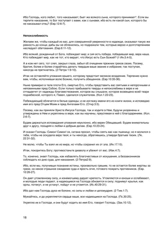 Ибо Господь, кого любит, того наказывает; бьет же всякого сына, которого принимает". Если вы
терпите наказание, то Бог поступает с вами, как с сынами, ибо есть ли какой сын, которого бы
не наказывал отец? (Евр.12:6-7).


Непоколебимость

Желаем же, чтобы каждый из вас, для совершенной уверенности в надежде, оказывал такую же
ревность до конца; дабы вы не обленились, но подражали тем, которые верою и долготерпением
наследуют обетования. (Евр.6:11-12).

Ибо всякий, рожденный от Бога, побеждает мир; и сия есть победа, победившая мир, вера наша.
Кто побеждает мир, как не тот, кто верует, что Иисус есть Сын Божий? (1 Ин.5:4-5).

А в ком нет сего, тот слеп, закрыл глаза, забыл об очищении прежних грехов своих. Посему,
братия, более и более старайтесь делать твердым ваше звание и избрание; так поступая,
никогда не преткнетесь. (2 Петра 1:9-10).

Итак не оставляйте упования вашего, которому предстоит великое воздаяние. Терпение нужно
вам, чтобы, исполнивши волю Божию, получить обещанное. (Евр.10:35-36).

Ныне примирил в теле плоти Его, смертью Его, чтобы представить вас святыми и непорочными и
неповинными пред Собою. Если только пребываете тверды и непоколебимы в вере и не
отпадаетет от надежды благовествования, которое вы слышали, которое возвещено всей твари
поднебесной, которого я, Павел, сделался служителем. (Кол.1:22-23).

Побеждающий облечется в белые одежды; и не изглажу имени его из книги жизни, и исповедаю
имя его пред Отцем Моим и пред Ангелами Его. (Откр.3:5).

Посему, как вы приняли Христа Иисуса Господа, так и ходите в Нем, будучи укоренены и
утверждены в Нем и укреплены в вере, как вы научены, преуспевая в ней с благодарением. (Кол.
2:6-7).

Будем держаться исповедания упования неуклонно, ибо верен Обещавший. Будем внимательны
друг к другу, поощряя к любви и добрым делам. (Евр.10:23-24).

И сказал Господь: Симон! Симон! се, сатана просил, чтобы сеять вас как пшеницу; но я молился о
тебе, чтобы не оскудела вера твоя; и ты некогда, обратившись, утверди братьев твоих. (Лк.
22:31-32).

Не молю, чтобы Ты взял их из мира, но чтобы сохранил их от зла. (Ин.17:15).

Итак, покоритесь Богу; противостаньте диаволу и убежит от вас. (Иак.4:7).

То, конечно, знает Господь, как избавлять благочестивых от искушения, а беззаконников
соблюдать ко дню суда, для наказания. (2 Петра2:9).

Ибо, если мы, получивши познание истины, произвольно грешим, то не остается более жертвы за
грехи, но некое страшное ожидание суда и ярость огня, готового пожрать противников. (Евр.
10:26-27).

Он дает утомленному силу, и изнемогшему дарует крепость. Утомляются и юноши и ослабевают,
и молодые люди падают, а надеющиеся на Господа обновятся в силу; поднимут крылья, как
орлы, потекут, и не устанут, пойдут и не утомятся. (Ис.40:29-31).

Ибо дал нам Господь духа не боязни, но силы и любви и целомудрия. (2 Тим.1:7).

Мужайтесь, и да укрепляется сердце ваше, все надеющиеся на Господа. (Пс.30:25).

Укреплю их в Господе, и они будут ходить во имя Его, говорит Господь. (Зах.10:12).




18
 