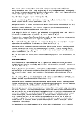 В том любовь, что не мы возлюбили Бога, но Он возлюбил нас и послал Сына Своего в
умилостивление за грехи наши. ...И мы познали любовь, которую имеет к нам Бог; и уверовали в
нее. Бог есть любовь, и пребывающий в любви пребывает в Боге и Бог в нем... Будем любить Его,
потому что Он прежде возлюбил нас. (1 Ин.4;10, 16, 19).

Кто любит Бога, тому дано знание от Него. (1 Кор.8;3).

Блажен человек, который переносит искушение, потому что, быв испытан, он получит венец
жизни, который обещал Господь любящим Его. (Иак.1:12).

И творящий милость до тысячи родов любящим Меня и соблюдающим заповеди Мои. (Исх.20:6).

И говорил: Господи, Боже неба, Боже великий и страшный, хранящий завет и милость к
любящим Тебя и соблюдающим заповеди Твои! (Неем.1:5).

Итак, знай, что Господь, Бог твой, есть Бог, Бог верный, Который хранит завет Свой и милость к
любящим Его и сохраняющим заповеди Его до тысячи родов. (Втор.7:9).

Так да погибнут все враги Твои, Господи! Любящие же Его да будут как солнце, восходящее во
всей силе своей! - И покоилась земля сорок лет. (Суд.5:31).

Итак, знай, что Господь, Бог твой, есть Бог, Бог верный, Который хранит завет Свой и милость к
любящим Его и сохраняющим заповеди Его до тысячи родов. (Втор.7:9).

И возлюби Господа Бога твоего всем сердцем твоим, и всею душею твоею, и всем разумением
твоим, и всею крепостию твоею: вот первая заповедь!... И любить Его всем сердцем, и всем
умом, и всею душею, и всею крепостию, и любить ближнего как самого себя, есть больше всех
всесожжений и жертв. (Мк.12:31, 33).

Ибо Сам Отец любит вас, потому что вы возлюбили Меня и уверовали, что Я исшел от Бога. (Ин.
16;27).

В любви к ближнему

Возлюбленные! если так возлюбил нас Бог, то и мы должны любить друг друга. Бога никто
никогда не видел: если мы любим друг друга, то Бог в нас пребывает,а любовь Его совершенна
есть в нас.(1 Ин.4:11-12).

Наконец, будьте все единомысленны, сострадательны, братолюбивы, милосердны, дружелюбны,
смиренномудры; не воздавайте злом на зло, или ругательством за ругательство; напротив,
благословляйте, зная, что вы к тому призваны, чтобы наследовать благословение. (1 Петра
3:8,9).

Сия есть заповедь Моя, да любите друг друга, как Я возлюбил вас. Нет больше той любви, как
если кто положит душу свою за друзей своих. (Ин.15:12-13).

И возлюби Господа Бога твоего всем сердцем твоим, и всею душею твоею, и всем разумением
твоим, и всею крепостию твоею; вот, первая заповедь! Вторая подобная ей: "возлюби ближнего
твоего, как самого себя": иной большей сих заповеди нет. (Мк.12:30-31).

Если я говорю языками человеческими и ангельскими, а любви не имею, то я - медь звеняющая,
или кимвал звучащий. Если имею дар пророчества, и знаю все тайны, и имею всякое познание и
всю веру, так что могу и горы переставлять, а не имею любви, - то я ничто. И если я раздам все
имение мое и отдам тело мое на сожжение, а любви не имею, - нет мне в том никакой пользы.
Любовь долготерпит, милосердствует, любовь не завидует, любовь не превозносится, не
гордится, не бесчинствует, не ищет своего, не раздражается, не мыслит зла, не радуется
неправде, а сорадуется истине; все покрывает, всему верит, всего надеется, все переносит.
Любовь никогда не перестает, хотя и пророчества прекратятся, и языки умолкнут, и знание
упразднится. (1 Кор.13:1-8).

По тому узнают все, что вы Мои ученики, если будете иметь любовь между собою. (Ин.13:35).



21
 