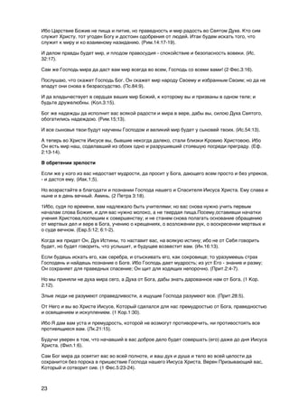 Ибо Царствие Божие не пища и питие, но праведность и мир радость во Святом Духе. Кто сим
служит Христу, тот угоден Богу и достоин одобрения от людей. Итак будем искать того, что
служит к миру и ко взаимному назиданию. (Рим.14:17-19).

И делом правды будет мир, и плодом правосудия - спокойствие и безопасность вовеки. (Ис.
32:17).

Сам же Господь мира да даст вам мир всегда во всем, Господь со всеми вами! (2 Фес.3:16).

Послушаю, что скажет Господь Бог. Он скажет мир народу Своему и избранным Своим; но да не
впадут они снова в безрассудство. (Пс.84:9).

И да владычествует в сердцах ваших мир Божий, к которому вы и призваны в одном теле; и
будьте дружелюбны. (Кол.3:15).

Бог же надежды да исполнит вас всякой радости и мира в вере, дабы вы, силою Духа Святого,
обогатились надеждою. (Рим.15;13).

И все сыновья твои будут научены Господом и великий мир будет у сыновей твоих. (Ис.54:13).

А теперь во Христе Иисусе вы, бывшие некогда далеко, стали близки Кровию Христовою. Ибо
Он есть мир наш, соделавший из обоих одно и разрушивший стоявшую посреди преграду. (Еф.
2:13-14).

В обретении зрелости

Если же у кого из вас недостает мудрости, да просит у Бога, дающего всем просто и без упреков,
- и дастся ему. (Иак.1;5).

Но возрастайте в благодати и познании Господа нашего и Спасителя Иисуса Христа. Ему слава и
ныне и в день вечный. Аминь. (2 Петра 3:18).

1Ибо, судя по времени, вам надлежало быть учителями; но вас снова нужно учить первым
началам слова Божия, и для вас нужно молоко, а не твердая пища.Посему,оставивши начатки
учения Христова,поспешим к совершенству; и не станем снова полагать основание обращению
от мертвых дел и вере в Бога, учению о крещениях, о возложении рук, о воскресении мертвых и
о суде вечном. (Евр.5:12; 6:1-2).

Когда же придет Он, Дух Истины, то наставит вас, на всякую истину; ибо не от Себя говорить
будет, но будет говорить, что услышит, и будущее возвестит вам. (Ин.16:13).

Если будешь искать его, как серебра, и отыскивать его, как сокровище; то уразумеешь страх
Господень и найдешь познание о Боге. Ибо Господь дает мудрость; из уст Его - знание и разму;
Он сохраняет для праведных спасение; Он щит для ходящих непорочно. (Прит.2:4-7).

Но мы приняли не духа мира сего, а Духа от Бога, дабы знать дарованное нам от Бога. (1 Кор.
2:12).

Злые люди не разумеют справедливости, а ищущие Господа разумеют все. (Прит.28:5).

От Него и вы во Христе Иисусе, Который сделался для нас премудростью от Бога, праведностью
и освящением и искуплением. (1 Кор.1:30).

Ибо Я дам вам уста и премудрость, которой не возмогут противоречить, ни противостоять все
противящиеся вам. (Лк.21:15).

Будучи уверен в том, что начавший в вас доброе дело будет совершать (его) даже до дня Иисуса
Христа. (Фил.1:6).

Сам Бог мира да освятит вас во всей полноте, и ваш дух и душа и тело во всей целости да
сохранится без порока в пришествие Господа нашего Иисуса Христа. Верен Призывающий вас,
Который и сотворит сие. (1 Фес.5:23-24).



23
 