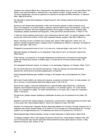 жаждал и вы напоили Меня; был странником, и вы приняли Меня; был наг, и вы одели Меня; был
болен, и вы посетили Меня; в темнице был, и вы пришли ко Мне". И Царь скажет им в ответ:
"истинно говорю вам: так как вы сделали это одному из сих братьев Моих меньших, то сделали
Мне". (Мф.25:34-36,40).

Не забывайте также благотворения и общительности, ибо таковые жертвы благоугодны Богу.
(Евр.13:16).

Богатых в настоящем веке увещевай, чтобы они не высоко думали о себе и уповали не на
богатство неверное, но на Бога живого, дающего нам все обильно для наслаждения; чтобы они
благодетельствовали, богатели добрыми делами, были щедры и общительны, собирая себе
сокровище, доброе основание для будущего, чтобы достигнуть вечной жизни. (1 Тим.6:17-19).

У тебя же, когда творишь милостыню, пусть левая рука твоя не знает, что делает правая, чтобы
милостыня твоя была втайне; и Отец твой, видящий тайное, воздаст тебе явно. (Мф.6:3-4).

Иисус, взглянув на него, полюбил его и сказал ему: одного тебе недостает: пойти, все, что
имеешь, продай и раздай нищим, и будешь иметь сокровище на небесах; и приходи, последуй за
Мною, взяв крест. (Мк.10:21).

Подавайте лучше милостыню из того, что у вас есть; тогда все будет у вас чисто. (Лк.11:41).

Дающий нищему не обеднеет; а кто закрывает глаза свои от него, на том много проклятий.
(Прит.28:27).

Я был молод, и состарился, и не видал праведника оставленным и потомков его просящими
хлеба; Он всякий день милует и взаймы дает, и потомство его в благословение будет. (Пс.
36:25-26).

Кто презирает ближнего своего, тот грешит; а кто милосерд к бедным, тот блажен. (Прит.14:21).

Бог же силен обогатить вас всякою благодатью, чтобы вы, всегда и во всем имея всякое
довольство, были богаты на всякое доброе дело. (2 Кор.9:8).

Благотворящий бедному дает взаймы Господу; и Он воздаст ему за благодеяние его. (Прит.
19:17).

Дети мои! станем любить не словом или языком, но делом и истиною. И вот, по чему узнаем, что
мы от истины, и успокоиваем пред Ним сердца наши. (1 Ин.3:18,19).

Иной сыплет щедро, и ему еще прибавляется; а другой сверх меры бережлив, и однакоже
беднеет. Благотворительная душа будет насыщана; и кто напояет других, тот и сам напоен
будет. Кто стремится к добру, тот ищет благоволения; а кто ищет зла, к тому оно и приходит.
(Прит.11:25,25,27).

Он расточил, раздал нищим; правда его пребывает во веки, рог его вознесется во славе. (Пс.
111:9).

Давайте и дастся вам: мерою доброю, утрясенною, нагнетенною и переполненною отсыплют вам
в лоно ваше; ибо, какою мерою мерите, такою же отмерится и вам. (Лк.6:38).

Блажен, кто помышляет о бедном ! В день бедствия избавит его Господь. Господь сохранит его, и
сбережет ему жизнь; блажен будет он на земле. И Ты не отдашь его на волю врагов его. Господь
укрепит его на одре болезни его. Ты изменишь все ложе его в болезни его. (Пс.40:2-4).

Милосердный будет благословляем, потому что дает бедному от хлеба своего. (Прит.22:9).

Ты будешь отдавать ему и твое сердце не должно печалиться, когда будешь отдавать ему, ибо
за это Господь Бог ваш пошлет вам Свои благословения во всех делах ваших и во все, к чему
прикоснется рука твоя. (Числа 15:10).




34
 