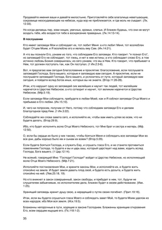 Продавайте имения ваши и давайте милостыню. Приготовляйте себе влагалища неветшающие,
сокровище неоскудевающее на небесах, куда вор не приближается, и где моль не съедает. (Лк.
12:33).

Но когда делаешь пир, зови нищих, увечных, хромых, слепых. И блажен будешь, что они не могут
воздать тебе, ибо воздастся тебе в воскресение праведных. (Лк.14:13-14).

В послушании

Кто имеет заповеди Мои и соблюдает их, тот любит Меня: а кто любит Меня, тот возлюблен
будет Отцем Моим, и Я возлюблю его и явлюсь ему Сам. (Ин.14:21).

А что вы познали Его, узнаем из того, что соблюдаем Его заповеди. Кто говорит: "я познал Его",
но заповедей Его не соблюдает, тот лжец, и нет в нем истины; а кто соблюдает слово Его, в том
истинно любовь Божия совершилась: из сего узнаем, что мы в Нем. Кто говорит, что пребывает в
Нем, тот должен поступать так, как Он поступал. (1 Ин.2:3-6).

Вот, я предлагаю вам сегодня благословение и проклятие: благословение, если послушаете
заповедей Господа, Бога вашего, которые я заповедую вам сегодня. А проклятие, если не
послушаете заповедей Господа, Бога вашего, и уклонитесь от пути, который заповедую вам
сегодня, и пойдете вслед богов иных, которых вы не знаете. (Втор.11:26-28).

Итак, кто нарушит одну из заповедей сих малейших и научит так людей, тот малейшим
наречется в Царстве Небесном; а кто сотворит и научит, тот великим наречется в Царстве
Небесном. (Мф.5:19).

Если заповеди Мои соблюдете, пребудете в любви Моей, как и Я соблюл заповеди Отца Моего и
пребываю в Его любви. (Ин.15;10).

И, чего ни попросим, получим от Него, потому что соблюдаем заповеди Его и делаем
благоугодное пред Ним. (1 Ин.3:22).

Соблюдайте же слова завета сего, и исполняйте их, чтобы вам иметь успех во всем, что ни
будете делать. (Втор.29:9).

Ибо, кто будет исполнять волю Отца Моего Небесного, тот Мне брат и сестра и матерь. (Мф.
12:50).

О, если бы сердце их было у них таково, чтобы бояться Меня и соблюдать все заповеди Мои во
все дни, дабы хорошо было им и сынам их вовек? (Втор.5:29).

Если будете бояться Господа, и служить Ему, и слушать гласа Его, и не станете противиться
повелениям Господа, то будете и вы и царь ваш, который царствует над вами, ходить вслед
Господа, Бога вашего. (1 Цар.12:14).

Не всякий, говорящий Мне: "Господи! Господи!" войдет в Царство Небесное, но исполняющий
волю Отца Моего Небесного. (Мф.7:21).

Исполняйте постановления Мои, и храните законы Мои, и исполняйте их, и будете жить
спокойно на земле. И будет земля давать плод свой, и будете есть досыта, и будете жить
спокойно на ней. (Лев.25:18, 19).

Но кто вникнет в закон совершенный, закон свободы, и пребудет в нем, тот, будучи не
слушателем забывчивым, но исполнителем дела, блажен будет в своем действовании. (Иак.
1:25).

Хранящий заповедь хранит душу свою, а нерадящий о путях своих погибнет. (Прит.19:16).

Итак, если вы будете слушаться гласа Моего и соблюдать завет Мой, то будете Моим уделом из
всех народов; ибо Моя вся земля. (Исх.19:5).

Блаженны непорочные в пути, ходящие в законе Господнем. Блаженны хранящие откровения
Его, всем сердцем ищущие его. (Пс.118:1-2).

35
 