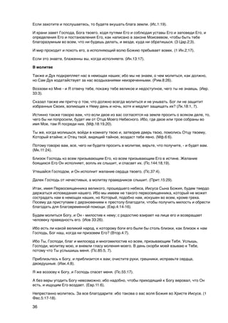 Если захотите и послушаетесь, то будете вкушать блага земли. (Ис.1:19).

И храни завет Господа, Бога твоего, ходя путями Его и соблюдая уставы Его и заповеди Его, и
определения Его и постановления Его, как написано в законе Моисеевом, чтобы быть тебе
благоразумным во всем, что ни будешь делать, и везде, куда ни обратишься. (3 Цар.2;3).

И мир проходит и похоть его, а исполняющий волю Божию пребывает вовек. (1 Ин.2;17).

Если это знаете, блаженны вы, когда исполняете. (Ин.13:17).

В молитве

Также и Дух подкрепляет нас в немощах наших; ибо мы не знаем, о чем молиться, как должно,
но Сам Дух ходатайствует за нас воздыханиями неизреченными. (Рим.8:26).

Воззови ко Мне - и Я отвечу тебе, покажу тебе великое и недоступное, чего ты не знаешь. (Иер.
33:3).

Сказал также им притчу о том, что должно всегда молиться и не унывать. Бог ли не защитит
избранных Своих, вопиющих к Нему день и ночь, хотя и медлит защищать их? (Лк.18:1, 7).

Истинно также говорю вам, что если двое из вас согласятся на земле просить о всяком деле, то,
чего бы ни попросили, будет им от Отца Моего Небесного. Ибо, где двое или трое собраны во
имя Мое, там Я посреди них. (Мф.18:19,20).

Ты же, когда молишься, войди в комнату твою и, затворив дверь твою, помолись Отцу твоему,
Который втайне; и Отец твой, видящий тайное, воздаст тебе явно. (Мф.6:6).

Потому говорю вам, все, чего ни будете просить в молитве, верьте, что получите, - и будет вам.
(Мк.11:24).

Близок Господь ко всем призывающим Его, ко всем призывающим Его в истине. Желание
боящихся Его Он исполняет, вопль их слышит, и спасает их. (Пс.144:18,19).

Утешайся Господом, и Он исполнит желание сердца твоего. (Пс.37:4).

Далек Господь от нечестивых, а молитву праведников слышит. (Прит.15:29).

Итак, имея Первосвященника великого, прошедшего небеса, Иисуса Сына Божия, будем твердо
держаться исповедания нашего. Ибо мы имеем не такого первосвященника, который не может
сострадать нам в немощах наших, но Который, подобно нам, искушен во всем, кроме греха.
Посему да приступаем с дерзновением к престолу благодати, чтобы получить милость и обрести
благодать для благовременной помощи. (Евр.4:14-16).

Будем молиться Богу, и Он - милостив к нему; с радостию взирает на лице его и возвращает
человеку праведность его. (Иов 33:26).

Ибо есть ли какой великий народ, к которому боги его были бы столь близки, как близок к нам
Господь, Бог наш, когда ни призовем Его? (Втор.4:7).

Ибо Ты, Господи, благ и милосерд и многомилостив ко всем, призывающим Тебя. Услышь,
Господи, молитву мою, и внемли гласу моления моего. В день скорби моей взываю к Тебе,
потому что Ты услышишь меня. (Пс.85:5, 7).

Приблизьтесь к Богу, и приблизится к вам; очистите руки, грешники, исправьте сердца,
двоедушные. (Иак.4;8).

Я же воззову к Богу, и Господь спасет меня. (Пс.55:17).

А без веры угодить Богу невозможно; ибо надобно, чтобы приходящий к Богу веровал, что Он
есть, и ищущим Его воздает. (Евр.11:6).

Непрестанно молитесь. За все благодарите: ибо такова о вас воля Божия во Христе Иисусе. (1
Фес.5:17-18).

36
 