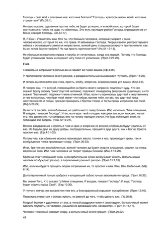 Господь - свет мой и спасение мое: кого мне бояться? Господь - крепость жизни моей: кого мне
страшиться? (Пс.26:1).

Ни одно орудие, сделанное против тебя, не будет успешно, и всякий язык, который будет
состязаться с тобою на суде, ты обвинишь. Это есть наследие рабов Господа, оправдание их от
Меня, говорит Господь. (Ис.54:17).

Я, Я Сам - Утешитель ваш. Кто ты, что боишься человека, который умирает и сына
человеческого, который то же, что трава. И забываешь Господа, Творца своего, распростершего
небеса и основавшего землю и непрестанно, всякий день страшишься ярости притеснителя, как
бы он готов был истребить? Но где ярость притеснителя? (Иc.51:12-13).

Не убоишься внезапного страха и пагубы от нечестивых, когда она придет. Потому что Господь
будет упованием твоим и сохранит ногу твою от уловления. (Прит.3:25,26).

Гнев

Гневаясь,не согрешайте;солнце да не зайдет во гневе вашем.(Еф.4:26).

У терпеливого человека много разума, а раздражительный выказывает глупость. (Прит.14:26).

И теперь вы отложите все: гнев, ярость, злобу, злоречие, сквернословие уст ваших. (Кол.3:8).

Я говорю вам, что всякий, гневающийся на брата своего напрасно, подлежит суду. Кто же
скажет брату своему "рака" (пустой человек), подлежит синедриону (верховное судилище), а кто
скажет "безумный", подлежит геене огненной. Итак, если ты принесешь дар твой к жертвеннику
и там вспомнишь, что брат твой имеет что-нибудь против тебя, оставь там дар твой пред
жертвенником, и пойди, прежде примирись с братом твоим, и тогда приди и принеси дар твой.
(Мф.5:22-24).

Не мстите за себя, возлюбленные, но дайте место гневу Божию. Ибо написано; "Мне отмщение,
Я воздам, - говорит Господь". Итак, если враг твой голоден, накорми его, если жаждет, напои
его: ибо делая сие, ты соберешь ему на голову горящие уголья. Не будь побежден злом, но
побеждай зло добром. (Рим.12:19-21).

Всякое раздражение и ярость и гнев и крик и злоречие со всякою злобою да будут удалены от
вас. Но будьте друг ко другу добры, сострадательны, прощайте друг друга, как и Бог во Христе
простил вас. (Еф.4:31-32).

Потому что, как сбивание молока производит масло, толчек в нос, производит кровь, так и
возбуждение гнева производит ссору. (Прит.30:33).

Итак, братия мои возлюбленные, всякий человек да будет скор на слышание, медлен на слова,
медлен на гнев. Ибо гнев человека не творит правды Божией. (Иак.1:19-20).

Кроткий ответ отвращает гнев, а оскорбительное слово возбуждает ярость. Вспыльчивый
человек возбуждает раздор, а терпеливый утишает распрю. (Прит.15:1,18).

Ибо, если вы будете прощать людям согрешения их, то простит и вам Отец Ваш Небесный. (Мф.
6:14).

Долготерпеливый лучше храброго и владеющий собою лучше завоевателя города. (Прит.16:32).

Мы знаем Того, Кто сказал: "у Меня отмщение, Я воздам, говорит Господь". И еще; "Господь
будет судить народ Свой". (Евр.10:30).

У глупого тотчас же выкажется гнев его, а благоразумный скрывает оскорбление. (Прит.12:16).

Перестань гневаться и оставь ярость, не ревнуй до того, чтобы делать зло. (Пс.36:8).

Мудрый боится и удаляется от зла, а глупый раздражителен и самонадеян. Вспыльчивый может
сделать глупость, но человек, умышленно делающий зло, ненавистен. (Прит.14:16,17).

Человек гневливый заводит ссору, а вспыльчивый много грешит. (Прит.20:22).

41
 